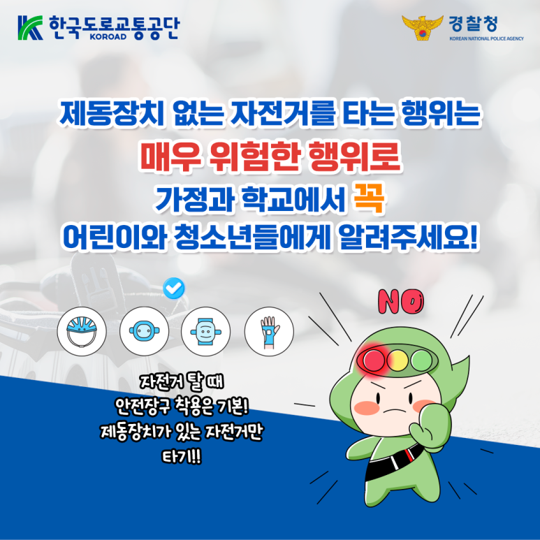 한국도로교통공단 KOROAD
경찰청 KOREAN NATIONAL POLICE AGENCY
제동장치 없는 자전거를 타는 행위는
매우 위험한 행위로
가정과 학교에서 꼭
어린이와 청소년들에게 알려주세요!
자전거 탈 때 안전장구 착용은 기본!
제동장치가 있는 자전거만
타기!!