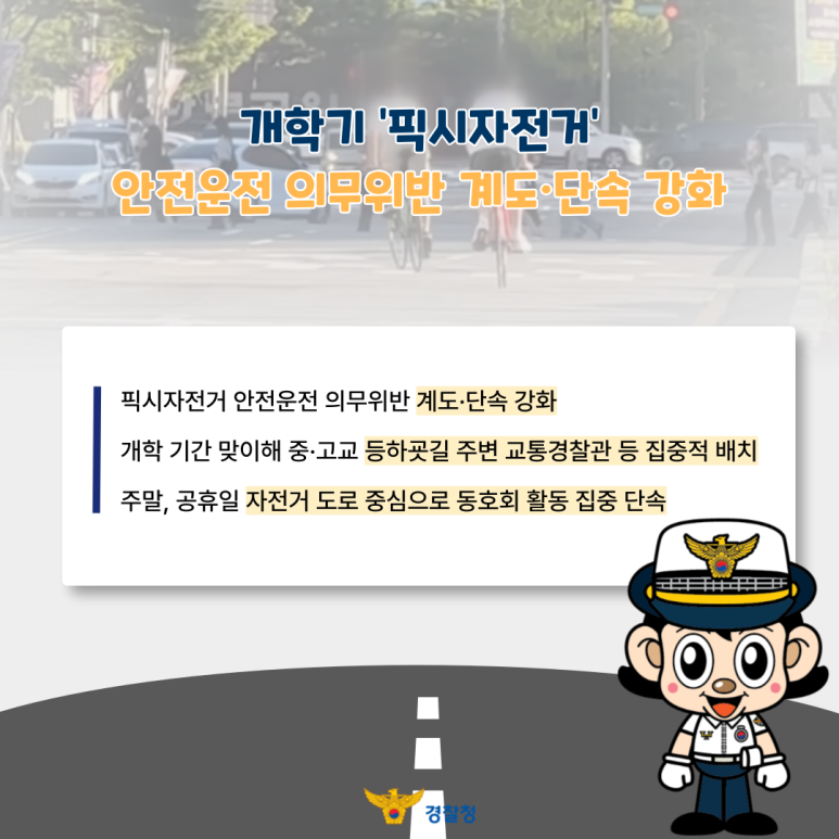 개학기 '픽시자전거'
안전운전 의무위반 계도·단속 강화
픽시자전거 안전운전 의무위반 계도·단속 강화
개학 기간 맞이해 중·고교 등하굣길 주변 교통경찰관 등 집중적 배치
주말, 공휴일 자전거 도로 중심으로 동호회 활동 집중 단속
경찰청