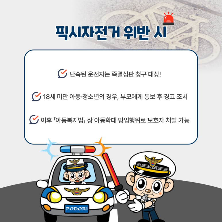 픽시자전거 위반 시
∨ 단속된 운전자는 즉결심판 청구 대상!
∨ 19세 미만 아동·청소년의 경우, 부모에게 통보 후 경고 조치
∨ 이후 「아동복지법」상 아동학대 방임행위로 보호자 처벌 가능