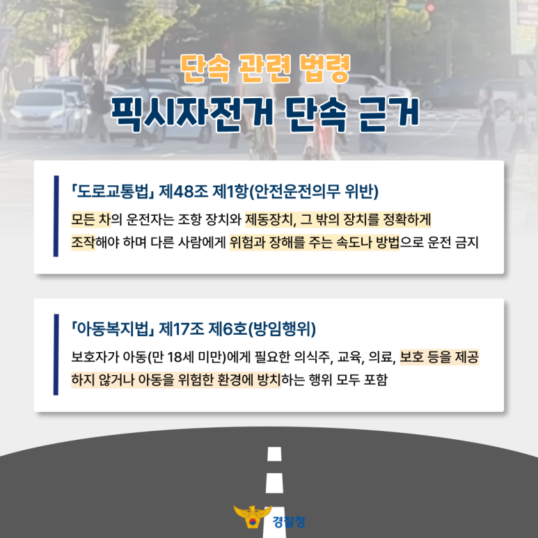 단속 관련 법령
픽시자전거 단속 근거
「도로교통법」 제48조 제1항(안전운전의무 위반)
모든 차의 운전자는 조항 장치와 제동장치, 그 밖의 장치를 정확하게
조작해야 하며 다른 사람에게 위험과 장해를 주는 속도나 방법으로 운전 금지
「아동복지법」 제17조 제6호(방임행위)
보호자가 아동(만 18세 미만)에게 필요한 의식주, 교육, 의료, 보호 등을 제공
하지 않거나 아동을 위험한 환경에 방치하는 행위 모두 포함
경찰청