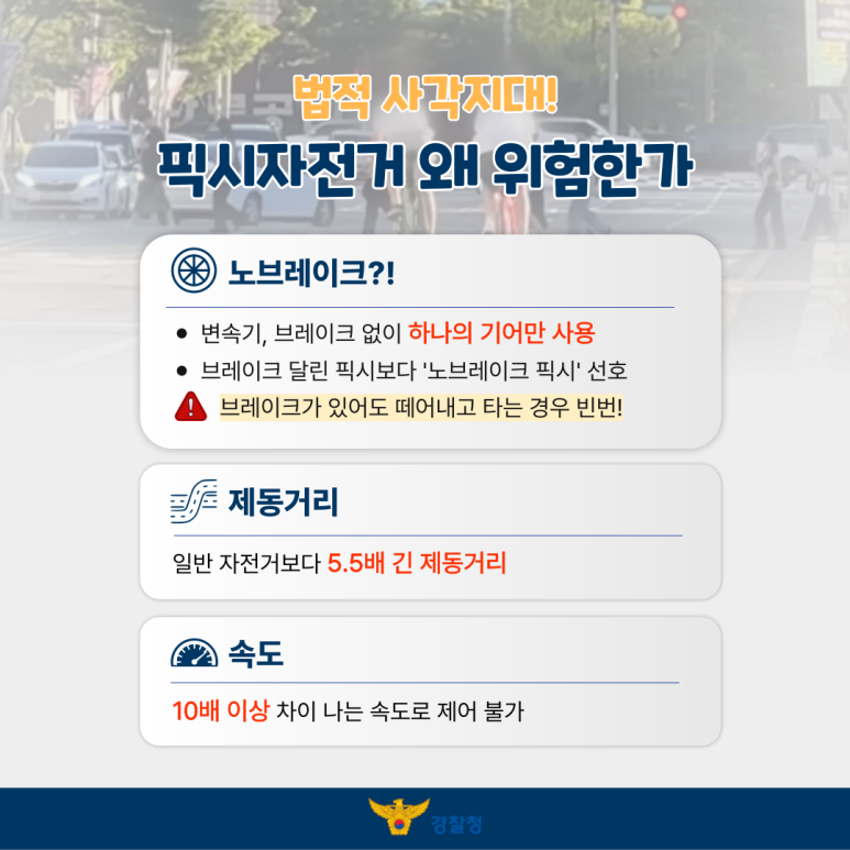 법적 사각지대!
픽시자전거 왜 위험한가
노브레이크?!
ㆍ변속기, 브레이크 없이 하나의 기어만 사용
ㆍ브레이크 달린 픽시보다 '노브레이크 픽시' 선호
! 브레이크가 있어도 떼어내고 타는 경우 빈번!
제동거리
일반 자전거보다 5.5배 긴 제동거리
속도
10배 이상 차이 나는 속도로 제어 불가
경찰청