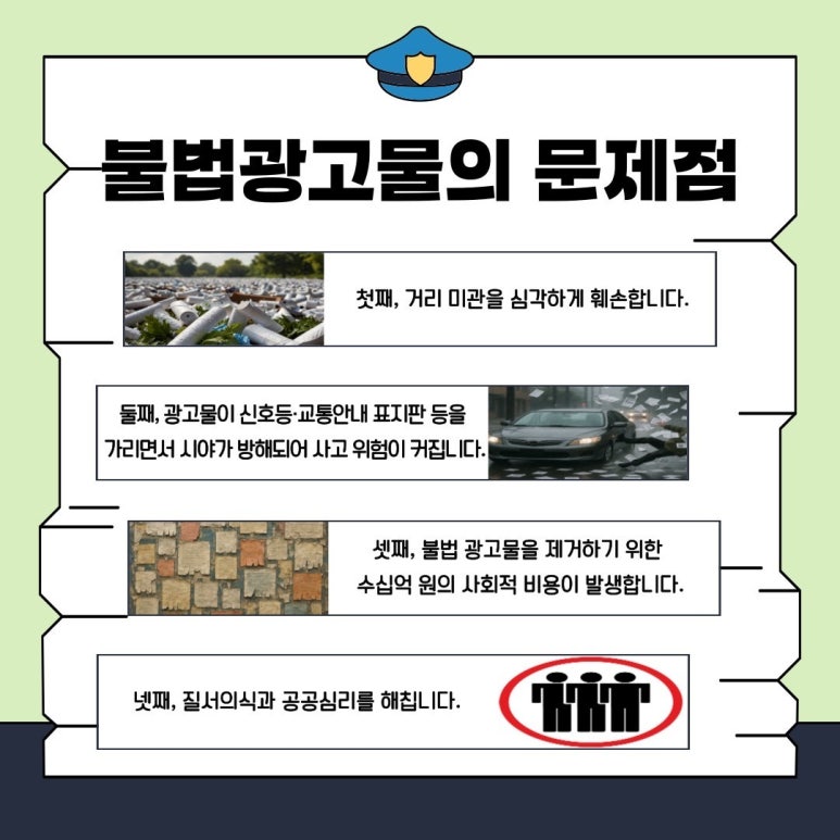 불법 광고물의 문제점
첫째, 거리 미관을 심각하게 훼손합니다.
둘째, 광고물이 신호등·교통안내 표지판 등을 가리면서 시야가 방해되어 사고 위험이 커집니다.
셋째, 불법 광고물을 제거하기 위한 수십억 원의 사회적 비용이 발생합니다.
넷째, 질서의식과 공공심리를 해칩니다.