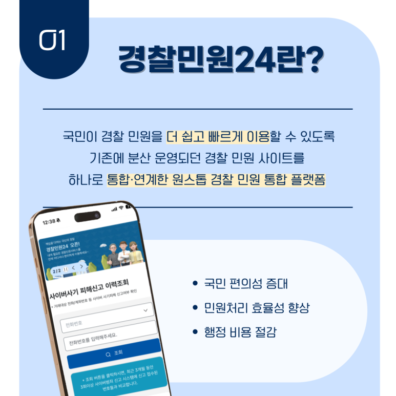 01 경찰민원24란?
국민이 경찰 민원을 더 쉽고 빠르게 이용할 수 있도록
기존에 분산 운영되던 경찰 민원 사이트를
하나로 통합·연계한 원스톱 경찰 민원 통합 플랫폼
ㆍ국민 편의성 증대
ㆍ민원처리 효율성 향