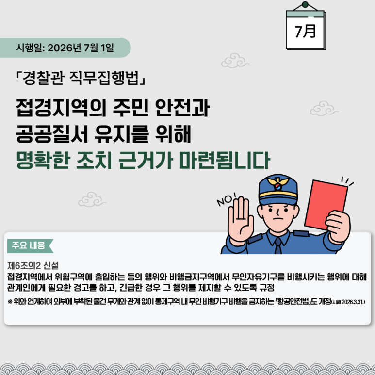 시행일: 2026년 7월 1일
「경찰관 직무집행법」
접경지역의 주민 안전과
공공질서 유지를 위해
명확한 조치 근거가 마련됩니다
주요 내용
제6조의2 신설
접경지역에서 위험구역에 출입하는 등의 행위와 비행금지구역에서 무인자유기구를 비행시키는 행위에 대해
관계인에게 필요한 경고를 하고, 긴급한 경우 그 행위를 제지할 수 있도록 규정
※ 위와 연계하여 외부에 부착된 물건 무게와 관계 없이 통제구역 내 무인 비행기구 비행을 금지하는 「항공안전법」도 개정(시행 2026.3.31.)