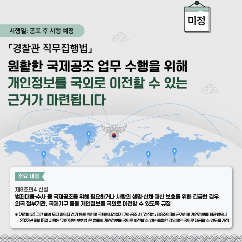 시행일: 공포 후 시행 예정
「경찰관 직무집행법」
원활한 국제공조 업무 수행을 위해
개인정보를 국외로 이전할 수 있는
근거가 마련됩니다
주요 내용
제8조의4 신설
범죄대응·수사 등 국제공조를 위해 필요하거나 사람의 생명·신체·재산 보호를 위해 긴급한 경우
외국 정부기관, 국제기구 등에 개인정보를 국외로 이전할 수 있도록 규정
※ (개정이유) 그간 해외 도피 피의자 검거 등을 위하여 국제형사경찰기구와 공조 시 「경직법」 제8조의3에 근거하여 개인정보를 제공했으나
2023년 9월 15일 시행된 「개인정보 보호법」은 법률에 개인정보를 국외로 이전할 수 있는 특별한 경우에만 제공할 수 있도록 개정