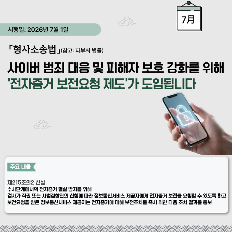 시행일: 2026년 7월 1일
「형사소송법」(참고: 타부처 법률)
사이버 범죄 대응 및 피해자 보호 강화를 위해
'전자증거 보전요청 제도'가 도입됩니다
주요 내용
제215조의2 신설
수사단계에서의 전자증거 멸실 방지를 위해
검사가 직권 또는 사법경찰관의 신청에 따라 정보통신서비스 제공자에게 전자증거 보전을 요청할 수 있도록 하고
보전요청을 받은 정보통신서비스 제공자는 전자증거에 대해 보전조치를 즉시 취한 다음 조치 결과를 통보