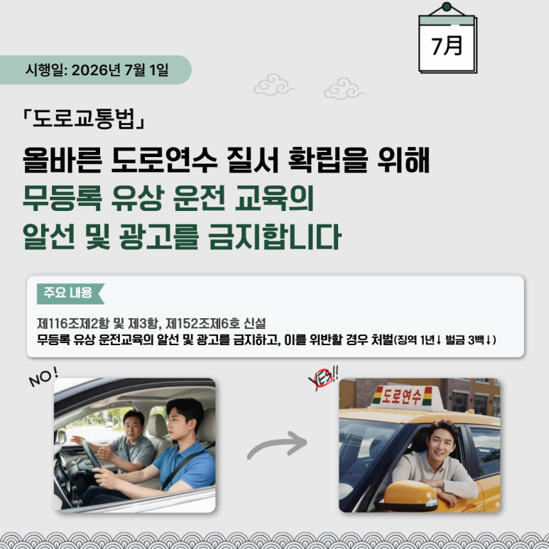 시행일: 2026년 7월 1일
「도로교통법」
올바른 도로연수 질서 확립을 위해
무등록 유상 운전 교육의
알선 및 광고를 금지합니다
주요 내용
제116조제2항 및 제3항, 제152조제6호 신설
무등록 유상 운전교육의 알선 및 광고를 금지하고, 이를 위반할 경우 처벌(징역 1년↓ 벌금 3백↓)