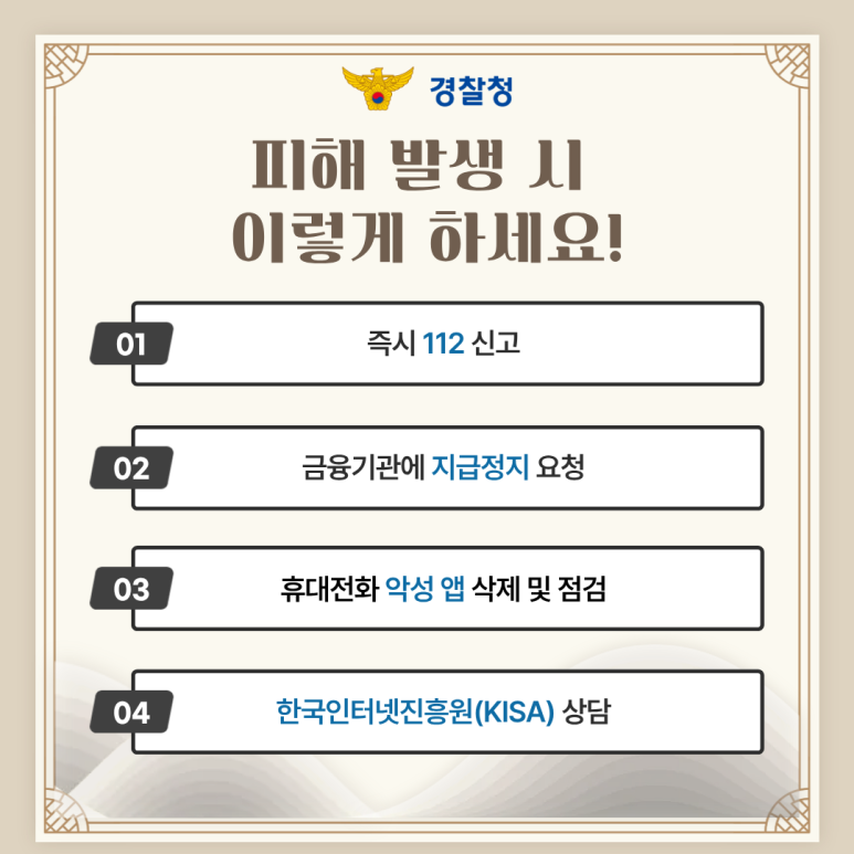 경찰청
피해 발생 시
이렇게 하세요!
01 즉시 112 신고
02 금융기관에 지급정지 요청
03 휴대전화 악성 앱 삭제 및 점검
04 한국인터넷진흥원(KISA) 상담
