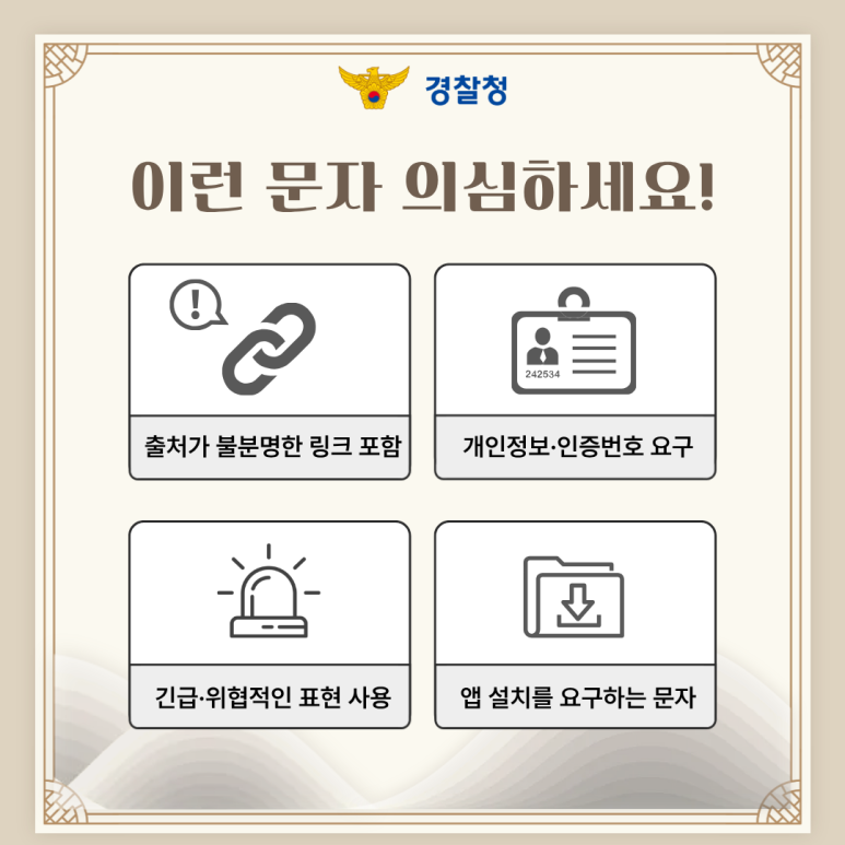 경찰청
이런 문자 의심하세요!
출처가 불분명한 링크 포함
개인정보·인증번호 요구
긴급·위협적인 표현 사용
앱 설치를 요구하는 문자