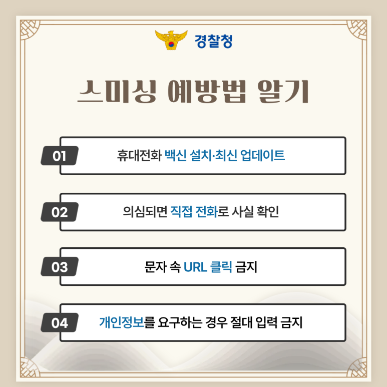 경찰청
스미싱 예방법 알기
01 휴대전화 백신 설치·최신 업데이트
02 의심되면 직접 전화로 사실 확인
03 문자 속 URL 클릭 금지
04 개인정보를 요구하는 경우 절대 입력 금지
