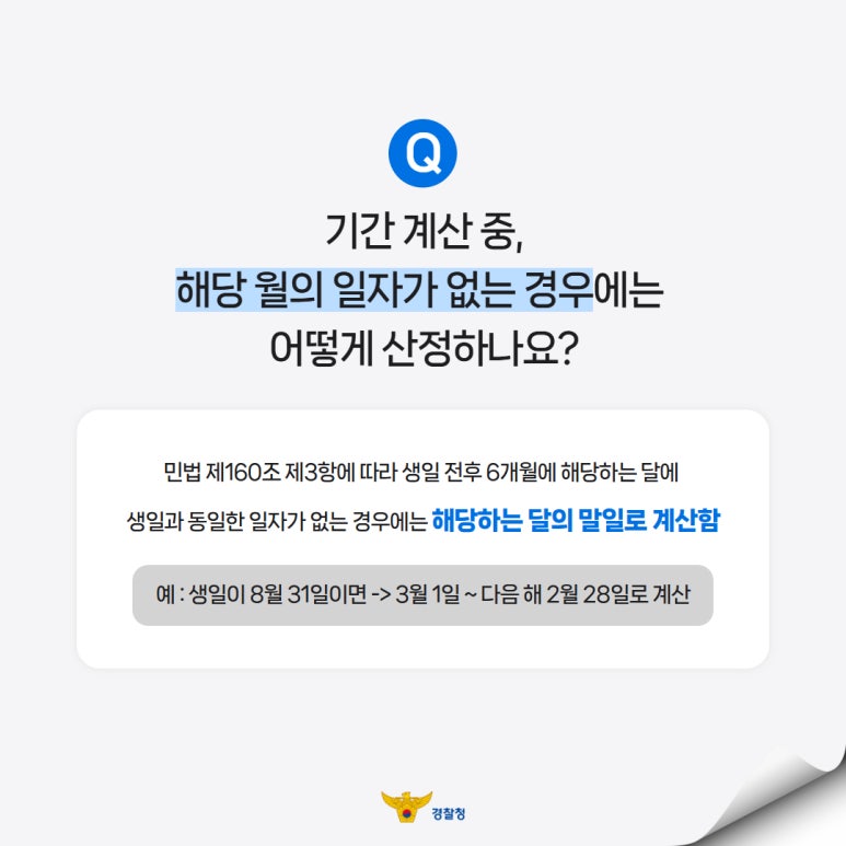 Q
기간 계산 중,
해당 월의 일자가 없는 경우에는
어떻게 산정하나요?
민법 제160조 제3항에 따라 생일 전후 6개월에 해당하는 달에
생일과 동일한 일자가 없는 경우에는 해당하는 달의 말밀로 계산함
예 : 생일이 8월 31일이면 -> 3월 1일 ~ 다음 해 2월 28일로 계산
경찰청