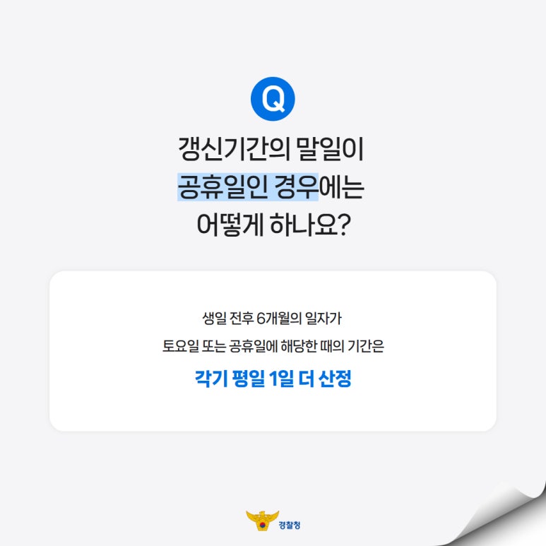 Q
갱신기간의 말일이
공휴일인 경우에는
어떻게 하나요?
생일 전후 6개월의 일자가
토요일 또는 공휴일에 해당한 때의 기간은
각기 평일 1일 더 산정
경찰청