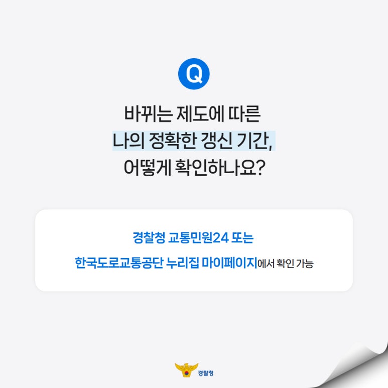 Q
바뀌는 제도에 따른
나의 정확한 갱신 기간,
어떻게 확인하나요?
경찰청 교통민원24 또는
한국도로교통공단 누리집 마이페이지에서 확인 가능
경찰청