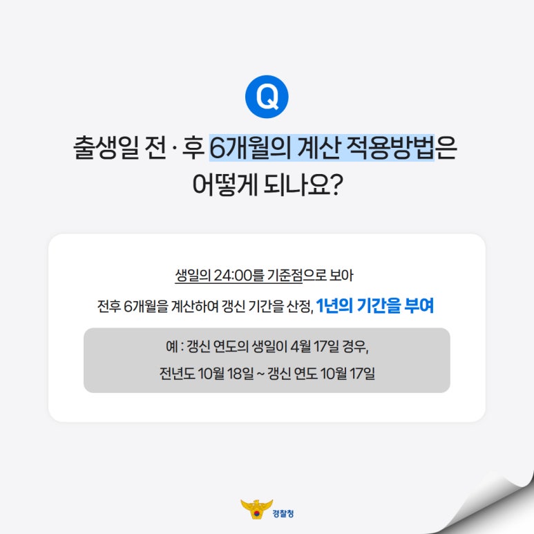 출생일 전·후 6개월의 계산 적용방법은
어떻게 되나요?
생일의 24:00를 기준점으로 보아
전후 6개월을 계산하여 갱신 기간을 산정, 1년의 기간을 부여
예 : 갱신 연도의 생일이 4월 17일 경우,
전년도 10월 18일 ~ 갱신 연도 10월 17일
경찰청
