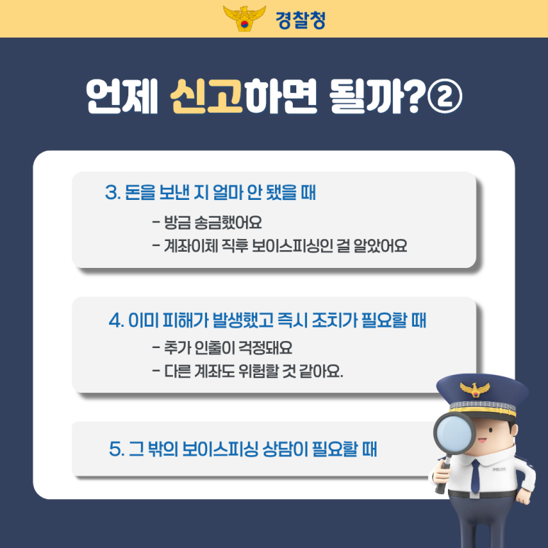 경찰청
언제 신고하면 될까?②
3. 돈을 보낸 지 얼마 안 됐을 때
- 방금 송금했어요
- 계좌이체 직후 보이스피싱인 걸 알았어요
4. 이미 피해가 발생했고 즉시 조치가 필요할 때
- 추가 인출이 걱정돼요
- 다른 계좌도 위험할 것 같아요.
5. 그 밖의 보이스피싱 상담이 필요할 때