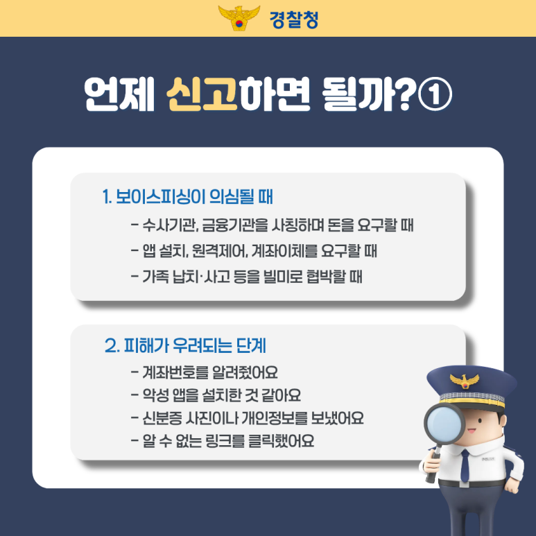 경찰청
언제 신고하면 될까?①
1. 보이스피싱이 의심될 때
- 수사기관, 금융기관을 사칭하며 돈을 요구할 때
- 앱 설치, 원격제어, 계좌이체를 요구할 때
- 가족 납치·사고 등을 빌미로 협박할 때
2. 피해가 우려되는 단계
- 계좌번호를 알려줬어요
- 악성 앱을 설치한 것 같아요
- 신분증 사진이나 개인정보를 보냈어요
- 알 수 없는 링크를 클릭했어요