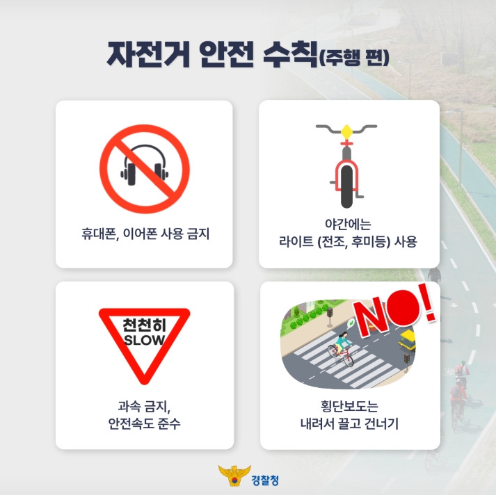 자전거 안전 수칙(주행 편)
휴대폰, 이어폰 사용 금지
야간에는 라이트(전조, 후미등) 사용
과속 금지, 안전속도 준수
횡단보도는 내려서 끌고 건너기
경찰청
