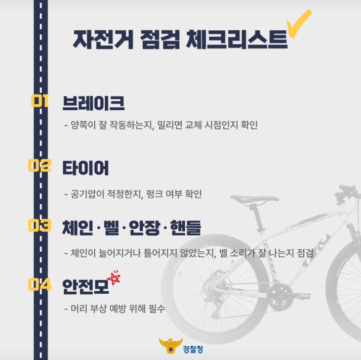 자전거 점검 체크리스트
01 브레이크
- 양쪽이 잘 작동하는지, 밀리면 교체 시점인지 확인
02 타이어
- 공기압이 적정한지, 펑크 여부 확인
03 체인 · 벨 · 안장 · 핸들
- 체인이 늘어지거나 틀어지지 않았는지, 벨 소리가 잘 나는지 점검
04 안전모
- 머리 부상 예방 위해 필수
경찰청