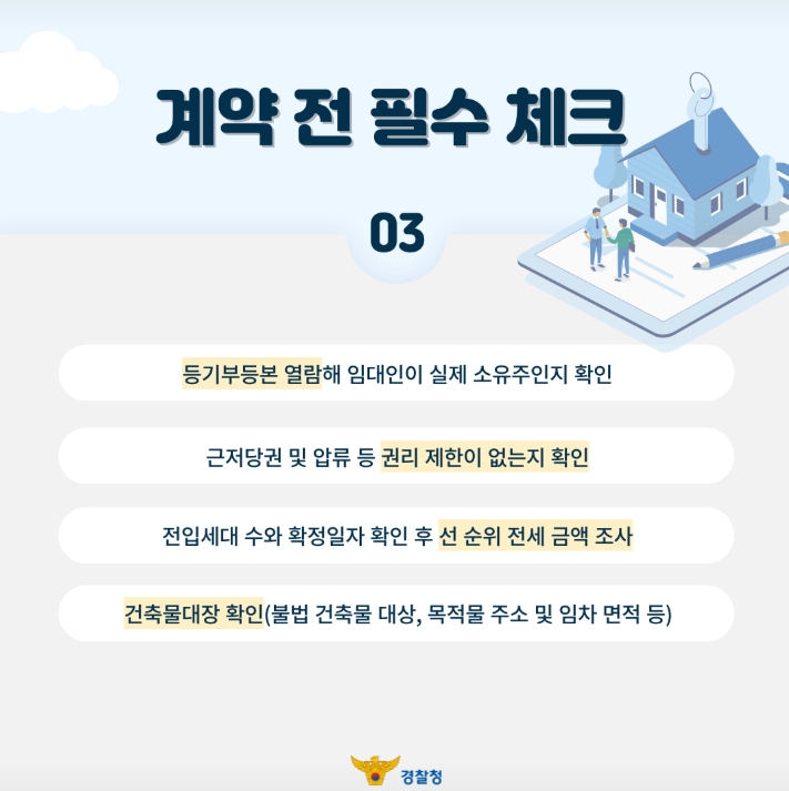 계약 전 필수 체크
03
등기부등본 열람해 임대인이 실제 소유주인지 확인
근저당권 및 압류 등 권리 제한이 없는지 확인
전입세대 수와 확정일자 확인 후 선 순위 전세 금액 조사
건축물대장 확인(불법 건축물 대상, 목적물 주소 및 임차 면적 등)