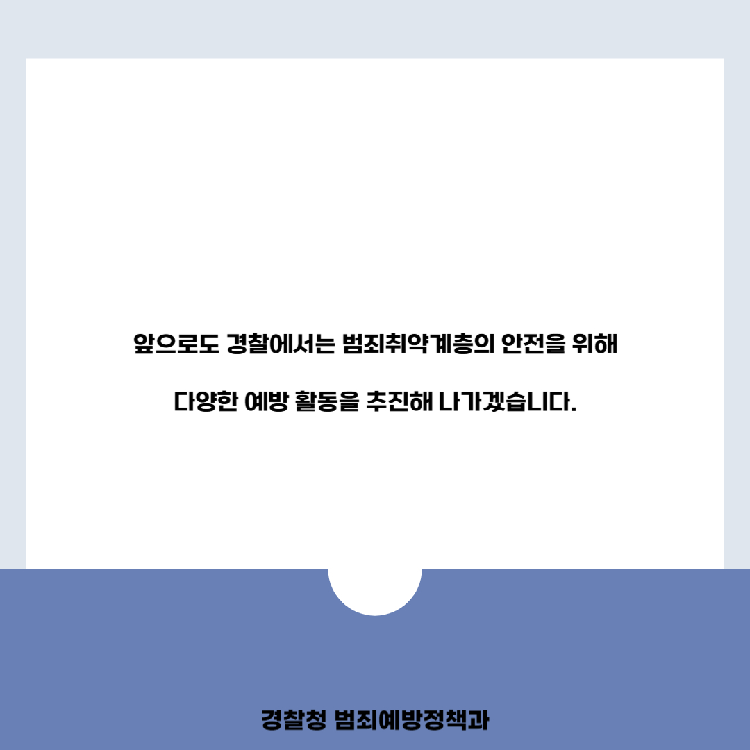 앞으로도 경찰에서는 범죄취약계층의 안전을 위해 다양한 예방 활동을 추진해 나가겠습니다.
경찰청 범죄예방정책과