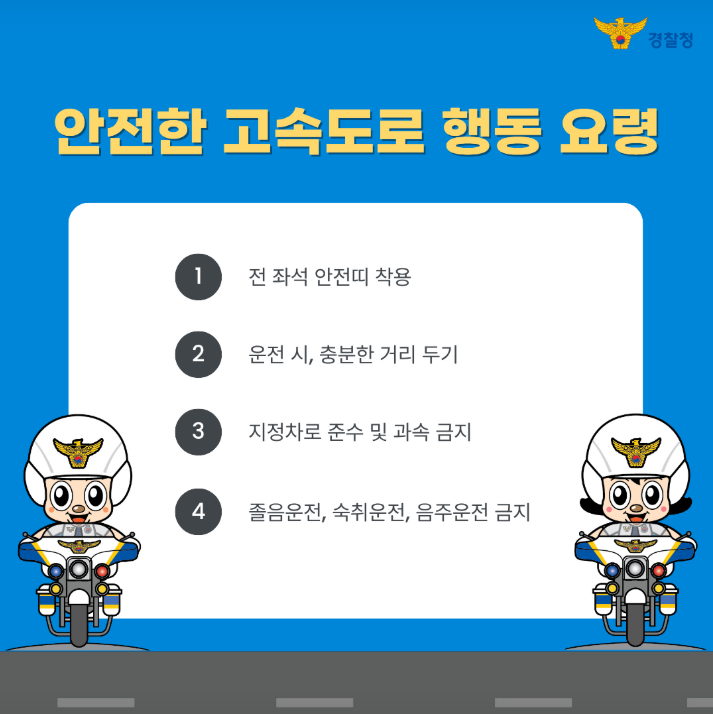 안전한 고속도로 행동 요령
1 전 좌석 안전띠 착용
2 운전 시, 충분한 거리 두기
3 지정차로 준수 및 과속 금지
4 졸음운전, 숙취운전, 음주운전 금지