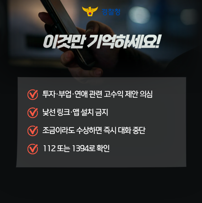 경찰청
이것만 기억하세요!
투자·부업·연애 관련 고수익 제안 의심
낯선 링크·앱 설치 금지
조금이라도 수상하면 즉시 대화 중단
112 또는 1394로 확인