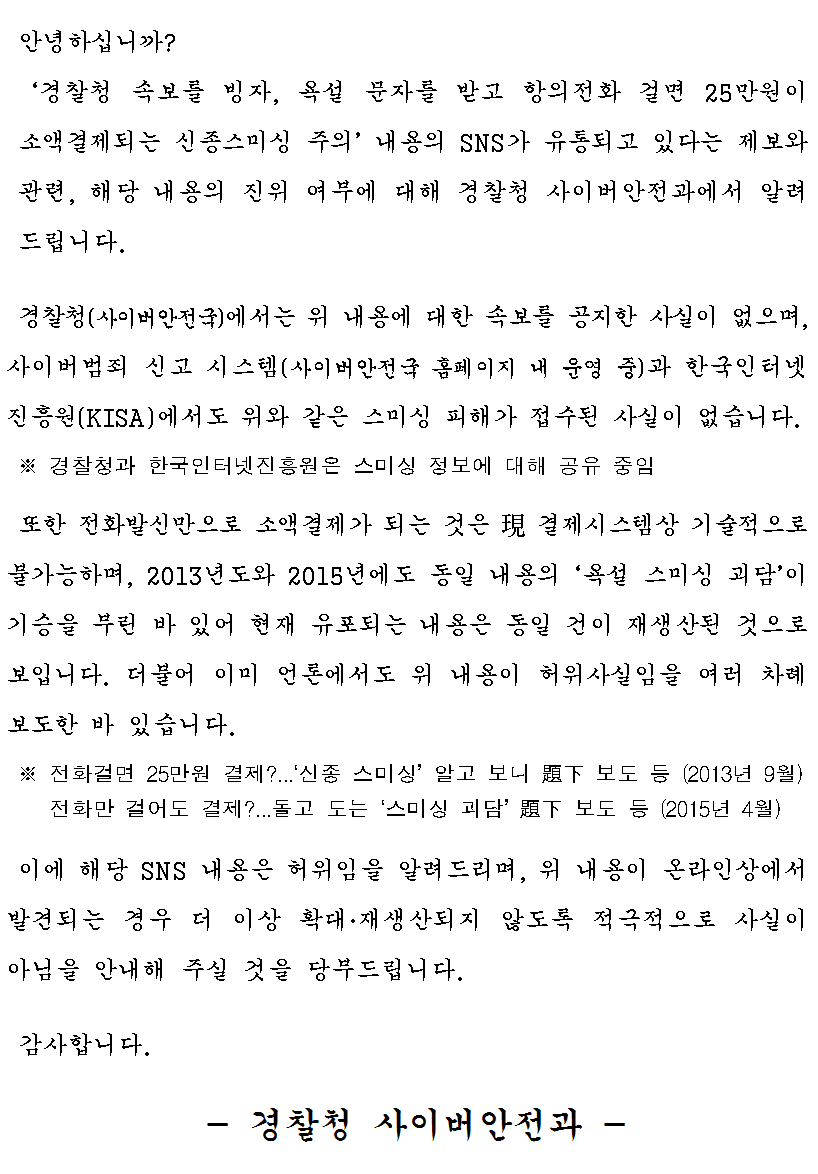 안녕하십니까?
경찰청 속보를 빙자, 욕설 문자를 받고 항의전화 걸면 25만원이 소액결제되는 신종스미싱 주의 내용의 SNS가 유통되고 있다는 제보와 관련, 해당 내용의 진위 여부에 대해 경찰청 사이버안전과에서 알려드립니다.
경찰청(사이버안전국)에서는 위 내용에 대한 속보를 공지한 사실이 없으며, 사이버범죄 신고 시스템(사이버안전국 홈페이지 내 운영 중)과 한국인터넷 진흥원(KISA)에서도 위와 같은 스미싱 피해가 접수된 사실이 없습니다.
※ 경찰청과 한국인터넷진흥원은 스미싱 정보에 대해 공유 중임
또한 전화발신만으로 소액결제가 되는 것은 現결제시스템상 기술적으로 불가능하며, 2013년도와 2015년에도 동일 내용의 욕설 스미싱 괴담이 기승을 부린 바 있어 현재 유포되는 내용은 동일 건이 재생산된 것으로 보입니다.
더불어 이미 언론에서도 위 내용이 허위사실임을 여러 차례 보도한 바 있습니다.
※ 전화걸면 25만원 결제? ...신종 스미싱 알고 보니 題下보도 등 (2013년 9월)
   전화만 걸어도 결제? ...돌고 도는 스미싱 괴담 題下보도 등 (2015년 4월)
이에 대항 SNS 내용은 허위임을 알려드리며, 위 내용이 온라인상에서 발견되는 경우 더 이상 확대, 재생산되지 않도록 적극적으로 사실이 아님을 안내해 주실 것을 당부드립니다.
감사합니다.
- 경찰청 사이버안전과 -