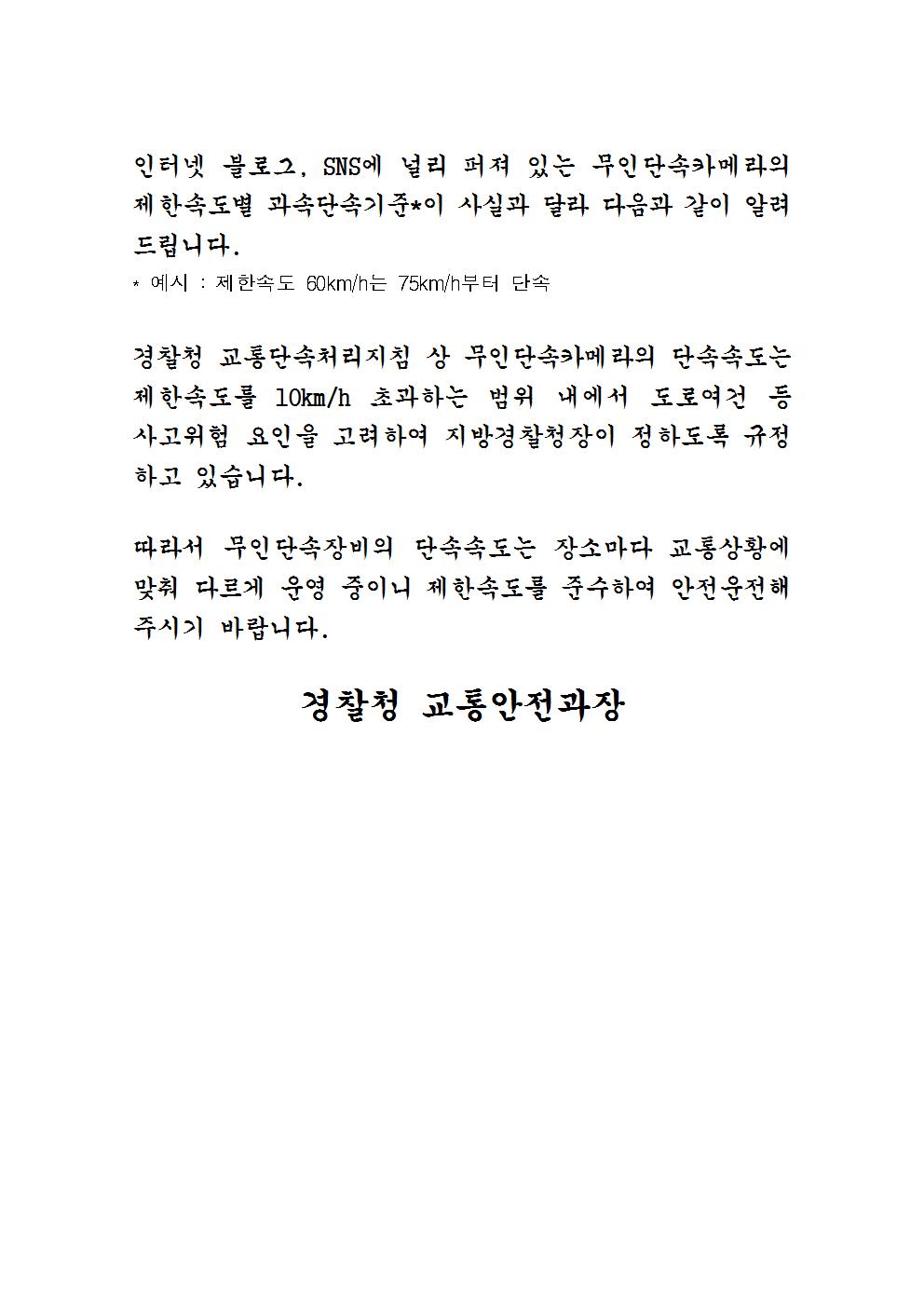 인터넷 블로그, SNS에 널리 퍼져 있는 무인단속카메라의 제한속도별 과속단속기준이 사실과 달라 다음과 같이 알려 드립니다. * 예시 : 제한속도 60km/h는 75km/h부터 단속
경찰청 교통단속처리지침 상 무인단속카메라의 단속속도는 제한속도를 10km/h 초과하는 범위 내에서 도로여건 등 사고위험 요인을 고려하여 지방경찰청장이 정하도록 규정 하고 있습니다.
따라서 무인단속장비의 단속속도는 장소마다 교통상황에 맞춰 다르게 운영 중이니 제한속도를 준수하여 안전운전 해 주시기 바랍니다.
경찰청 교통안전과장