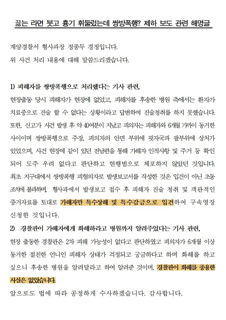 끓는 라면 붓고 흉기 휘둘렀는데 쌍방폭행? 제하 보도 관련 해명글
계양경찰서 형사과장 정종두 경정입니다. 위 사건 처리 내용에 대해 말씀드리겠습니다.
D 피해자를 쌍방폭행으로 처리했다는 기사 관련,
현장출동 당시 피해자가 현장에 없었고, 피해자를 후송한 병원 측에서는 환자가 치료중으로 진술 할 수 없다는 상황이라고 답변하여 진술청취를 하지 못했습니다. 또한, 신고가 사건 발생 후 약 40여분이 지났고 피의자는 피해자와 6개월 가까이 동거한 사이이며 쌍방폭행으로 주장, 피의자의 안면 부위에 핏자국과 팔부위에 상처가 있었으며, 사건 현장에 같이 있던 전남편을 통해 가해자 인적사항 및 주거 등 확인 되어 도주 우려 없다고 판단하고 현행범으로 체포하지 않았던 것입니다. 최초 지구대에서 쌍방폭행 피혐의자로 발생보고서를 작성한 것은 입건이 아닌 초동 조치에 불과하며, 형사과에서 발생보고 접수 후 피해자 진술 청취 및 객관적인 증거자료를 토대로 가해자만 특수상해 및 특수감금으로 입건하여 구속영장 신청한 것입니다. 2) 경찰관이 가해자에게 화해하라고 병원까지 알려주었다는 기사 관련, 현장 출동한 경찰관은 2차 피해 가능성이 없다고 판단하였고 피의자가 6개월 이상 동거한 절친한 언니인 피해자 상태가 걱정되고 궁금하다고 하며 화해를 하고
싶으니 후송한 병원을 알려달라고 하여 알려준 것이며, 경찰관이 화해를 종용한
사실은 없었습니다.
앞으로도 법에 따라 공정하게 수사하겠습니다. 감사합니다.