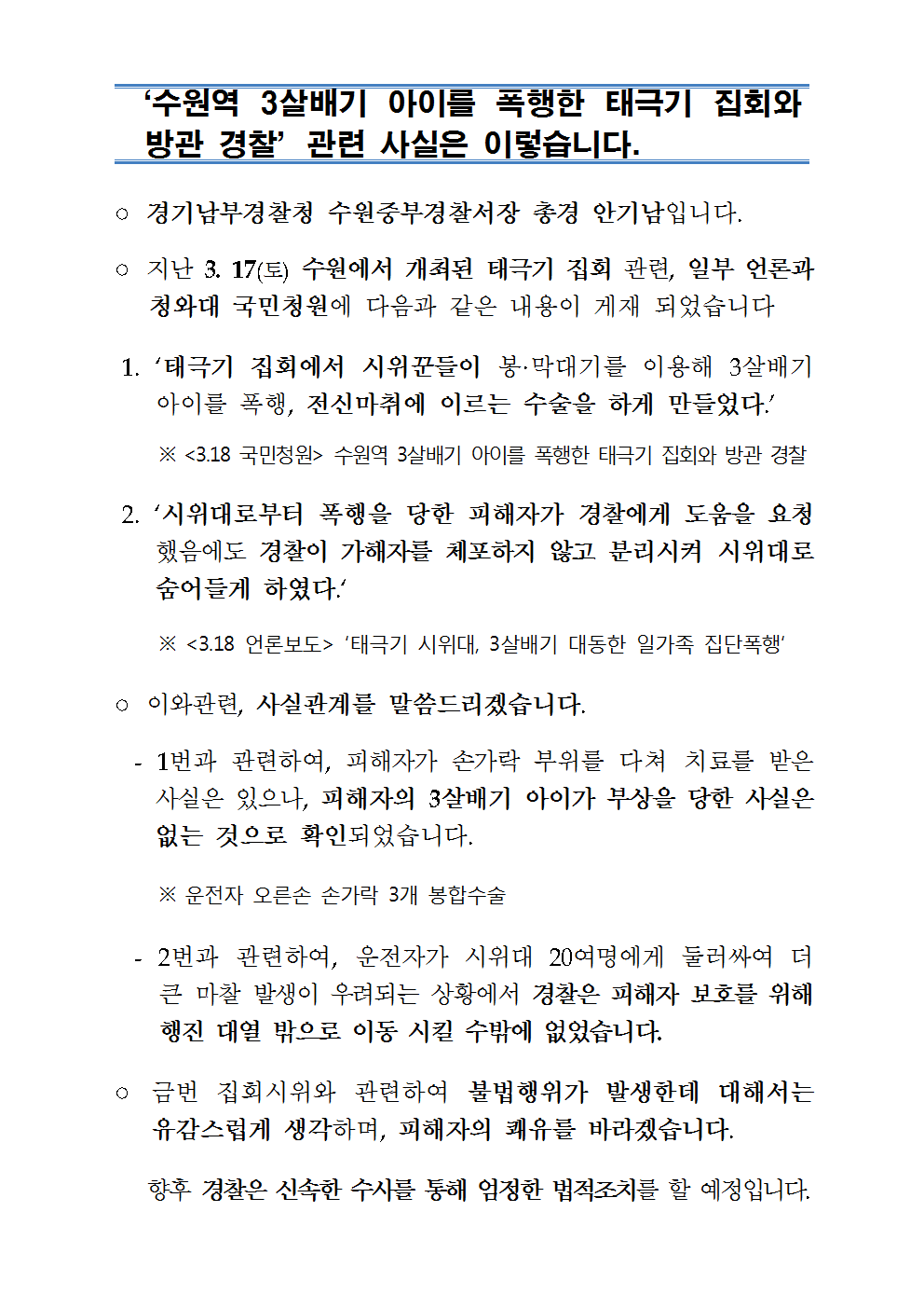 수원역 3살배기 아이를 폭행한 태극기 집회와 방관 경찰 관련 사실은 이렇습니다.
○ 경기남부경찰청 수원중부경찰서장 총경 안기남입니다.
○ 지난 3. 17(토) 수원에서 개최된 태극기 집회 관련, 일부 언론과
청와대 국민청원에 다음과 같은 내용이 게재 되었습니다.
1. 태극기 집회에서 시위꾼들이 봉·막대기를 이용해 3살배기
아이를 폭행, 전신마취에 이르는 수술을 하게 만들었다. ※ <3.18 국민청원 > 수원역 3살배기 아이를 폭행한 태극기 집회와 방관 경찰
2. 시위대로부터 폭행을 당한 피해자가 경찰에게 도움을 요청
했음에도 경찰이 가해자를 체포하지 않고 분리시켜 시위대로 숨어들게 하였다.
※ <3.18 언론보도> 태극기 시위대, 3살배기 대동한 일가족 집단폭행
○ 이와관련, 사실관계를 말씀드리겠습니다. - 1번과 관련하여, 피해자가 손가락 부위를 다쳐 치료를 받은 사실은 있으나, 피해자의 3살배기 아이가 부상을 당한 사실은 없는 것으로 확인되었습니다.
※ 운전자 오른손 손가락 3개 봉합수술
- 2번과 관련하여, 운전자가 시위대 20여명에게 둘러싸여 더
큰 마찰 발생이 우려되는 상황에서 경찰은 피해자 보호를 위해 행진 대열 밖으로 이동 시킬 수밖에 없었습니다.
○ 금번 집회시위와 관련하여 불법행위가 발생한데 대해서는
유감스럽게 생각하며, 피해자의 쾌유를 바라겠습니다.
향후 경찰은 신속한 수사를 통해 엄정한 법적조치를 할 예정입니다.