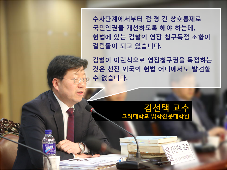 수사단계에서부터 검·경 간 상호통제로 국민인권을 개선하도록 해야 하는데, 헌법에 있는 검찰의 영장 청구독점 조항이 걸림돌이 되고 있습니다.
검찰이 이런식으로 영장청구권을 독점하는 것은 선진 외국의 헌법 어디에서도 발견할 수 없습니다.
김선택 교수 고려대학교 법학전문대학원