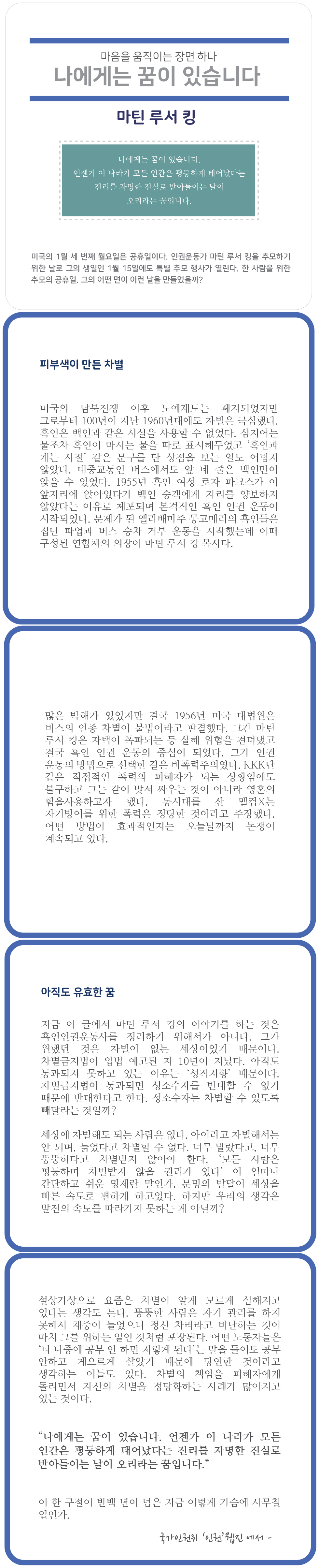 마음을 움직이는 장면 하나
나에게는 꿈이 있습니다
마틴 루서 킹
| 나에게는 꿈이 있습니다. 언젠가 이 나라가 모든 인간은 평등하게 태어났다는 진리를 자명한 진실로 받아들이는 날이
오리라는 꿈입니다.
미국의 1월 세 번째 월요일은 공휴일이다. 인권운동가 마틴 루서 킹을 추모하기 위한 날로 그의 생일인 1월 15일에도 특별 추모 행사가 열린다. 한 사람을 위한 추모의 공휴일. 그의 어떤 면이 이런 날을 만들었을까?
피부색이 만든 차별
미국의 남북전쟁 이후 노예제도는 폐지되었지만 그로부터 100년이 지난 1960년대에도 차별은 극심했다. 흑인은 백인과 같은 시설을 사용할 수 없었다. 심지어는 물조차 흑인이 마시는 물을 따로 표시해두었고 흑인과 개는 사절 같은 문구를 단 상점을 보는 일도 어렵지 않았다. 대중교통인 버스에서도 앞 네 줄은 백인만이 앉을 수 있었다. 1955년 흑인 여성 로자 파크스가 이 앞자리에 앉아있다가 백인 승객에게 자리를 양보하지 않았다는 이유로 체포되며 본격적인 흑인 인권 운동이 시작되었다. 문제가 된 앨라배마주 몽고메리의 흑인들은 집단 파업과 버스 승차 거부 운동을 시작했는데 이때 구성된 연합체의 의장이 마틴 루서 킹 목사다.
많은 박해가 있었지만 결국 1956년 미국 대법원은 버스의 인종 차별이 불법이라고 판결했다. 그간 마틴 루서 킹은 자택이 폭파되는 등 살해 위협을 견뎌냈고 결국 흑인 인권 운동의 중심이 되었다. 그가 인권 운동의 방법으로 선택한 길은 비폭력주의였다. KKK단 같은 직접적인 폭력의 피해자가 되는 상황임에도 불구하고 그는 같이 맞서 싸우는 것이 아니라 영혼의 힘을사용하고자 했다. 동시대를 산 맬컴X는 자기방어를 위한 폭력은 정당한 것이라고 주장했다. 어떤 방법이 효과적인지는 오늘날까지 논쟁이 계속되고 있다.
아직도 유효한 꿈
지금 이 글에서 마틴 루서 킹의 이야기를 하는 것은 흑인인권운동사를 정리하기 위해서가 아니다. 그가 원했던 것은 차별이 없는 세상이었기 때문이다. 차별금지법이 입법 예고된 지 10년이 지났다. 아직도 통과되지 못하고 있는 이유는 성적지향 때문이다. 차별금지법이 통과되면 성소수자를 반대할 수 없기 때문에 반대한다고 한다. 성소수자는 차별할 수 있도록 빼달라는 것일까?
세상에 차별해도 되는 사람은 없다. 아이라고 차별해서는 안 되며, 늙었다고 차별할 수 없다. 너무 말랐다고, 너무 뚱뚱하다고 차별받지 않아야 한다. 모든 사람은 평등하며 차별받지 않을 권리가 있다 이 얼마나 간단하고 쉬운 명제란 말인가. 문명의 발달이 세상을 빠른 속도로 편하게 하고있다. 하지만 우리의 생각은 발전의 속도를 따라가지 못하는 게 아닐까?
설상가상으로 요즘은 차별이 알게 모르게 심해지고 있다는 생각도 든다. 뚱뚱한 사람은 자기 관리를 하지 못해서 체중이 늘었으니 정신 차리라고 비난하는 것이 마치 그를 위하는 일인 것처럼 포장된다. 어떤 노동자들은 너 나중에 공부 안 하면 저렇게 된다는 말을 들어도 공부 안하고 게으르게 살았기 때문에 당연한 것이라고 생각하는 이들도 있다. 차별의 책임을 피해자에게 돌리면서 자신의 차별을 정당화하는 사례가 많아지고 있는 것이다.
나에게는 꿈이 있습니다. 언젠가 이 나라가 모든 인간은 평등하게 태어났다는 진리를 자명한 진실로 받아들이는 날이 오리라는 꿈입니다.
이 한 구절이 반백 년이 넘은 지금 이렇게 가슴에 사무칠 od 9177.
국가인권위 인권진에서 -