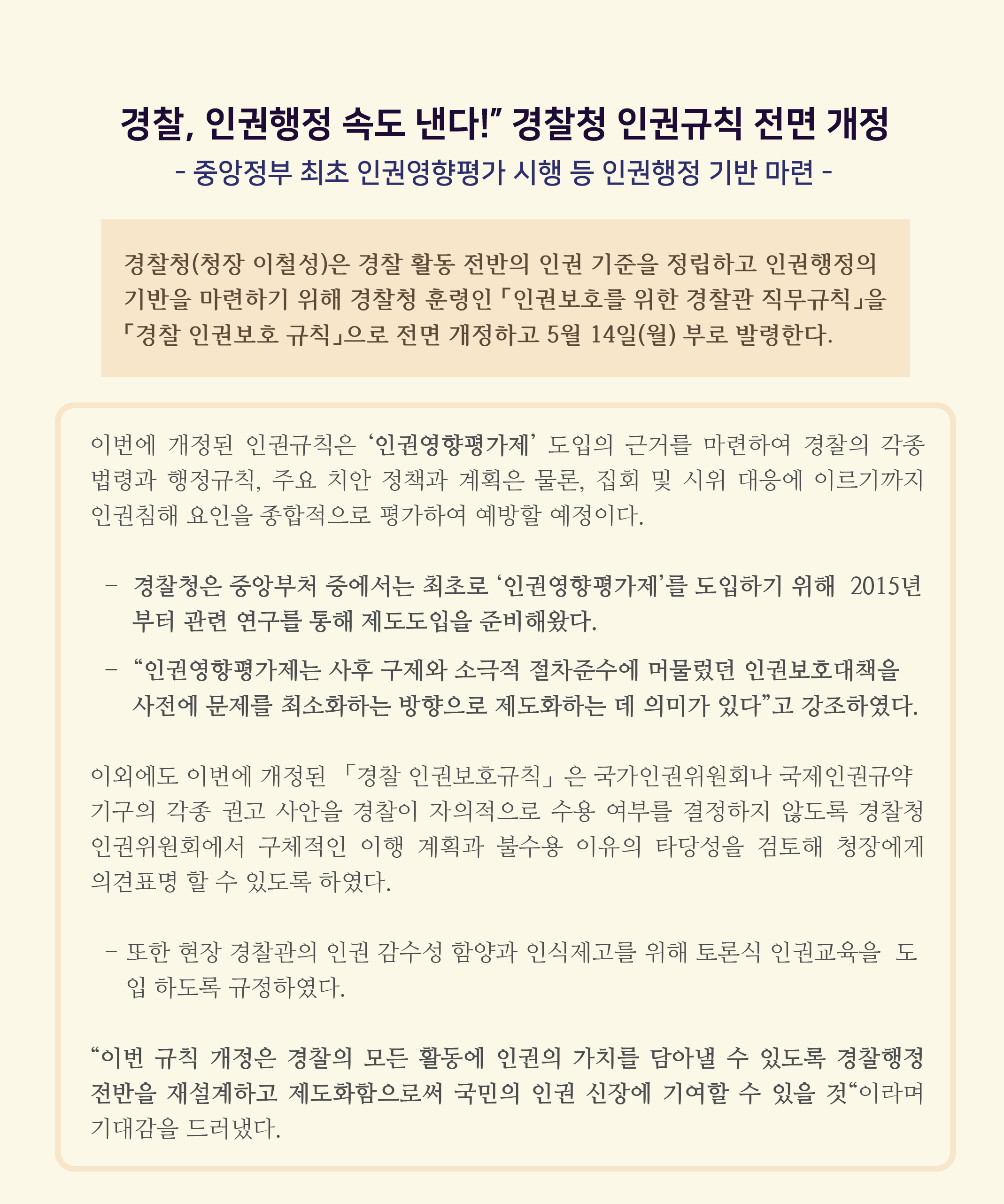 경찰, 인권행정 속도 낸다! 경찰청 인권규칙 전면 개정
- 중앙정부 최초 인권영향평가 시행 등 인권행정 기반 마련 -
경찰청(청장 이철성)은 경찰 활동 전반의 인권 기준을 정립하고 인권행정의 기반을 마련하기 위해 경찰청 훈령인 「인권보호를 위한 경찰관 직무규칙」을 「경찰 인권보호 규칙」으로 전면 개정하고 5월 14일(월) 부로 발령한다.
이번에 개정된 인권규칙은 인권영향평가제 도입의 근거를 마련하여 경찰의 각종 법령과 행정규칙, 주요 치안 정책과 계획은 물론, 집회 및 시위 대응에 이르기까지 인권침해 요인을 종합적으로 평가하여 예방할 예정이다.
- 경찰청은 중앙부처 중에서는 최초로 인권영향평가제를 도입하기 위해 2015년 부터 관련 연구를 통해 제도도입을 준비해왔다. 
- 인권영향평가제는 사후 구제와 소극적 절차준수에 머물렀던 인권보호대책을 사전에 문제를 최소화하는 방향으로 제도화하는 데 의미가 있다고 강조하였다.

이외에도 이번에 개정된 「경찰 인권보호규칙」은 국가인권위원회나 국제인권규약 기구의 각종 권고 사안을 경찰이 자의적으로 수용 여부를 결정하지 않도록 경찰청 인권위원회에서 구체적인 이행 계획과 불수용 이유의 타당성을 검토해 청장에게 의견표명 할 수 있도록 하였다.

- 또한 현장 경찰관의 인권 감수성 함양과 인식제고를 위해 토론식 인권교육을 도 입 하도록 규정하였다.
이번 규칙 개정은 경찰의 모든 활동에 인권의 가치를 담아낼 수 있도록 경찰행정 전반을 재설계하고 제도화함으로써 국민의 인권 신장에 기여할 수 있을 것이라며 기대감을 드러냈다.