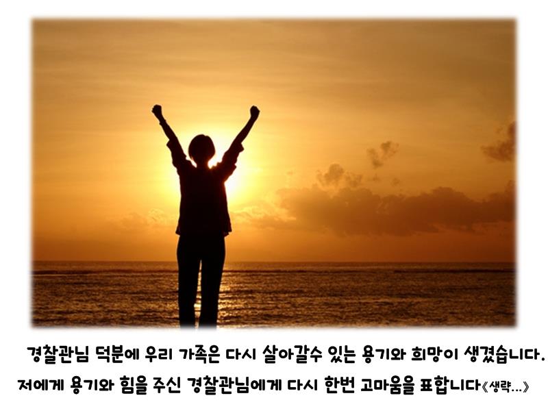 경찰관님 덕분에 우리 가족은 다시 살아갈수 있는 용기와 희망이 생겼습니다. 저에게 용기와 힘을 주신 경찰관님에게 다시 한번 고마움을 표합니다 생략...