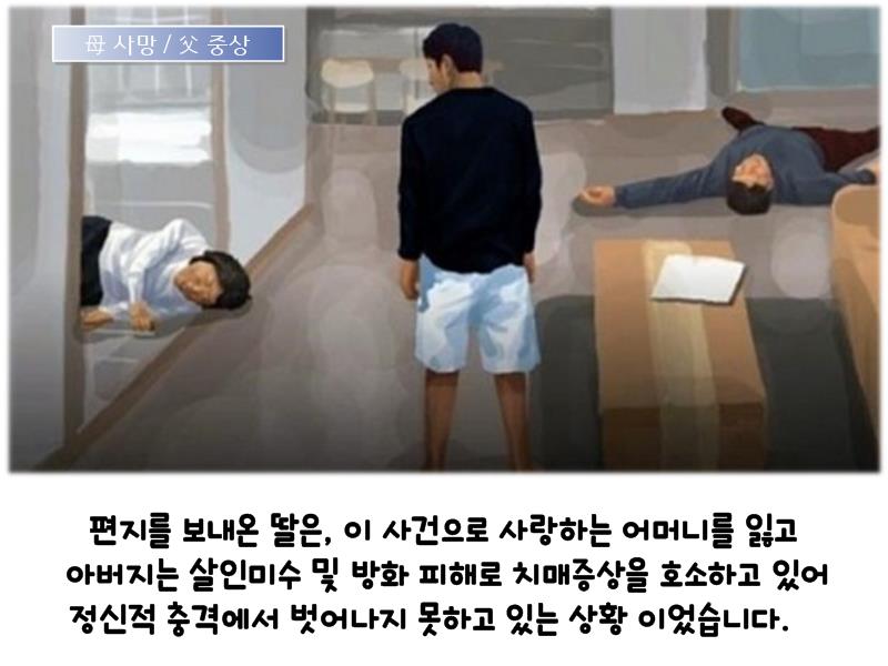 | 사망 / 父 중상 |
편지를 보내온 딸은, 이 사건으로 사랑하는 어머니를 잃고 아버지는 살인미수 및 방화 피해로 치매증상을 호소하고 있어 정신적 충격에서 벗어나지 못하고 있는 상황 이었습니다.