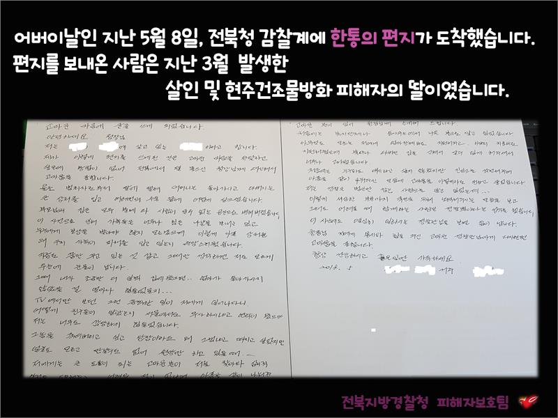 어버이날인 지난 5월 8일, 전북청 감찰계에 한통의 편지가 도착했습니다. 편지를 보내온 사람은 지난 3월 발생한
살인 및 현주건조물방화 피해자의 딸이였습니다.
전북지방경찰청 피해자보호팀