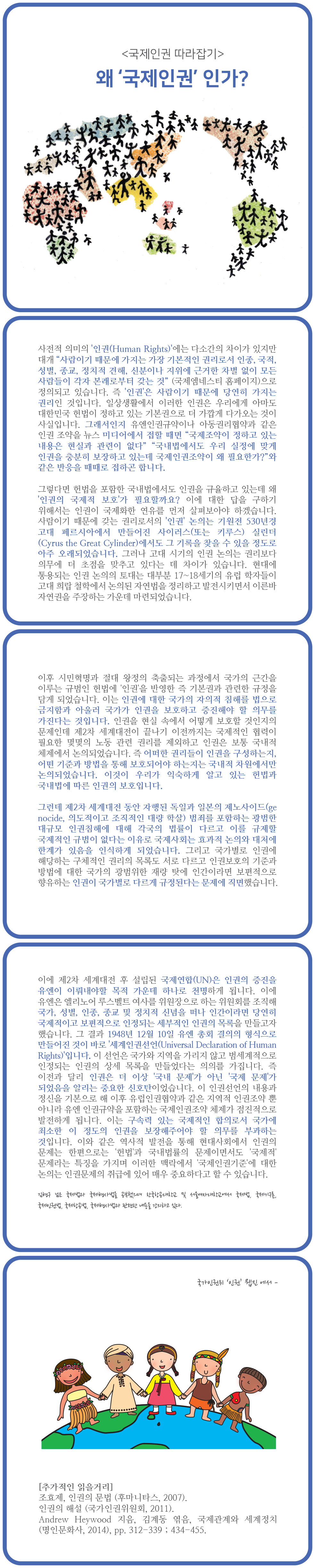 <국제인권 따라잡기>

왜 국제인권 인가?

사전적 의미의 인권(Human Rights)에는 다소간의 차이가 있지만 대개 사람이기 때문에 가지는 가장 기본적인 권리로서 인종, 국적, 성별, 종교, 정치적 견해, 신분이나 지위에 근거한 차별 없이 모든 사람들이 각자 본래로부터 갖는 것 (국제엠네스티 홈페이지)으로 정의되고 있습니다. 즉 인권은 사람이기 때문에 당연히 가지는 권리인 것입니다. 일상생활에서 이러한 인권은 우리에게 아마도 대한민국 헌법이 정하고 있는 기본권으로 더 가깝게 다가오는 것이 사실입니다. 그래서인지 유엔인권규약이나 아동권리협약과 같은 인권 조약을 뉴스 미디어에서 접할 때면 국제조약이 정하고 있는 내용은 현실과 관련이 없다 국내법에서도 우리 실정에 맞게 인권을 충분히 보장하고 있는데 국제인권조약이 왜 필요한가? 와 같은 반응을 때때로 접하곤 합니다.
그렇다면 헌법을 포함한 국내법에서도 인권을 규율하고 있는데 왜 인권의 국제적 보호가 필요할까요? 이에 대한 답을 구하기 위해서는 인권이 국제화한 연유를 먼저 살펴보아야 하겠습니다. 사람이기 때문에 갖는 권리로서의 인권 논의는 기원전 530년경 고대 페르시아에서 만들어진 사이러스(또는 키루스) 실린더 (Cyrus the Great Cylinder)에서도 그 기록을 찾을 수 있을 정도로 아주 오래되었습니다. 그러나 고대 시기의 인권 논의는 권리보다 의무에 더 초점을 맞추고 있다는 데 차이가 있습니다. 현대에 통용되는 인권 논의의 토대는 대부분 17~18세기의 유럽 학자들이 고대 희랍 철학에서 논의된 자연법을 정리하고 발전시키면서 이른바 자연권을 주장하는 가운데 마련되었습니다.
이후 시민혁명과 절대 왕정의 축출되는 과정에서 국가의 근간을 이루는 규범인 헌법에 인권을 반영한 즉 기본권과 관련한 규정을 담게 되었습니다. 이는 인권에 대한 국가의 자의적 침해를 법으로 금지함과 아울러 국가가 인권을 보호하고 증진해야 할 의무를 가진다는 것입니다. 인권을 현실 속에서 어떻게 보호할 것인지의 문제인데 제2차 세계대전이 끝나기 이전까지는 국제적인 협력이 필요한 몇몇의 노동 관련 권리를 제외하고 인권은 보통 국내적 체제에서 논의되었습니다. 즉 어떠한 권리들이 인권을 구성하는지, 어떤 기준과 방법을 통해 보호되어야 하는지는 국내적 차원에서만 논의되었습니다. 이것이 우리가 익숙하게 알고 있는 헌법과 국내법에 따른 인권의 보호입니다.
그런데 제2차 세계대전 동안 자행된 독일과 일본의 제노사이드(ge nocide, 의도적이고 조직적인 대량 학살) 범죄를 포함하는 광범한 대규모 인권침해에 대해 각국의 법률이 다르고 이를 규제할 국제적인 규범이 없다는 이유로 국제사회는 효과적 논의와 대처에 한계가 있음을 인식하게 되었습니다. 그리고 국가별로 인권에 해당하는 구체적인 권리의 목록도 서로 다르고 인권보호의 기준과 방법에 대한 국가의 광범위한 재량 탓에 인간이라면 보편적으로 향유하는 인권이 국가별로 다르게 규정된다는 문제에 직면했습니다.
이에 제2차 세계대전 후 설립된 국제연합(UN)은 인권의 증진을 유엔이 이뤄내야할 목적 가운데 하나로 천명하게 됩니다. 이에 유엔은 엘리노어 루스벨트 여사를 위원장으로 하는 위원회를 조직해 국가, 성별, 인종, 종교 및 정치적 신념을 떠나 인간이라면 당연히 국제적이고 보편적으로 인정되는 세부적인 인권의 목록을 만들고자 했습니다. 그 결과 1948년 12월 10일 유엔 총회 결의의 형식으로 만들어진 것이 바로 세계인권선언(Universal Declaration of Human Rights)입니다. 이 선언은 국가와 지역을 가리지 않고 범세계적으로 인정되는 인권의 상세 목록을 만들었다는 의의를 가집니다. 즉 이전과 달리 인권은 더 이상 국내 문제가 아닌 국제 문제가 되었음을 알리는 중요한 신호탄이었습니다. 이 인권선언의 내용과 정신을 기본으로 해 이후 유럽인권협약과 같은 지역적 인권조약 뿐 아니라 유엔 인권규약을 포함하는 국제인권조약 체제가 점진적으로 발전하게 됩니다. 이는 구속력 있는 국제적인 합의로서 국가에 최소한 이 정도의 인권을 보장해주어야 할 의무를 부과하는 것입니다. 이와 같은 역사적 발전을 통해 현대사회에서 인권의 문제는 한편으로는 헌법과 국내법률의 문제이면서도 국제적 문제라는 특징을 가지며 이러한 맥락에서 국제인권기준에 대한 논의는 인권문제의 취급에 있어 매우 중요하다고 할 수 있습니다.
김현구 님은 제법과 국제 공부했으며 한국항공대학교 및 서울대학교에서 국제법, 국제기구, 국제인권법, 전방법, 국제형사법과 관련한 내용을 강의하고 있다.
국가인권위 인권
진 에서 -
[추가적인 읽을거리] 조효제, 인권의 문법 (후마니타스, 2007). 인권의 해설 (국가인권위원회, 2011). | Andrew Heywood 지음, 김계동 엮음, 국제관계와 세계정치 (명인문화사, 2014), pp. 312-339 ; 434-455.