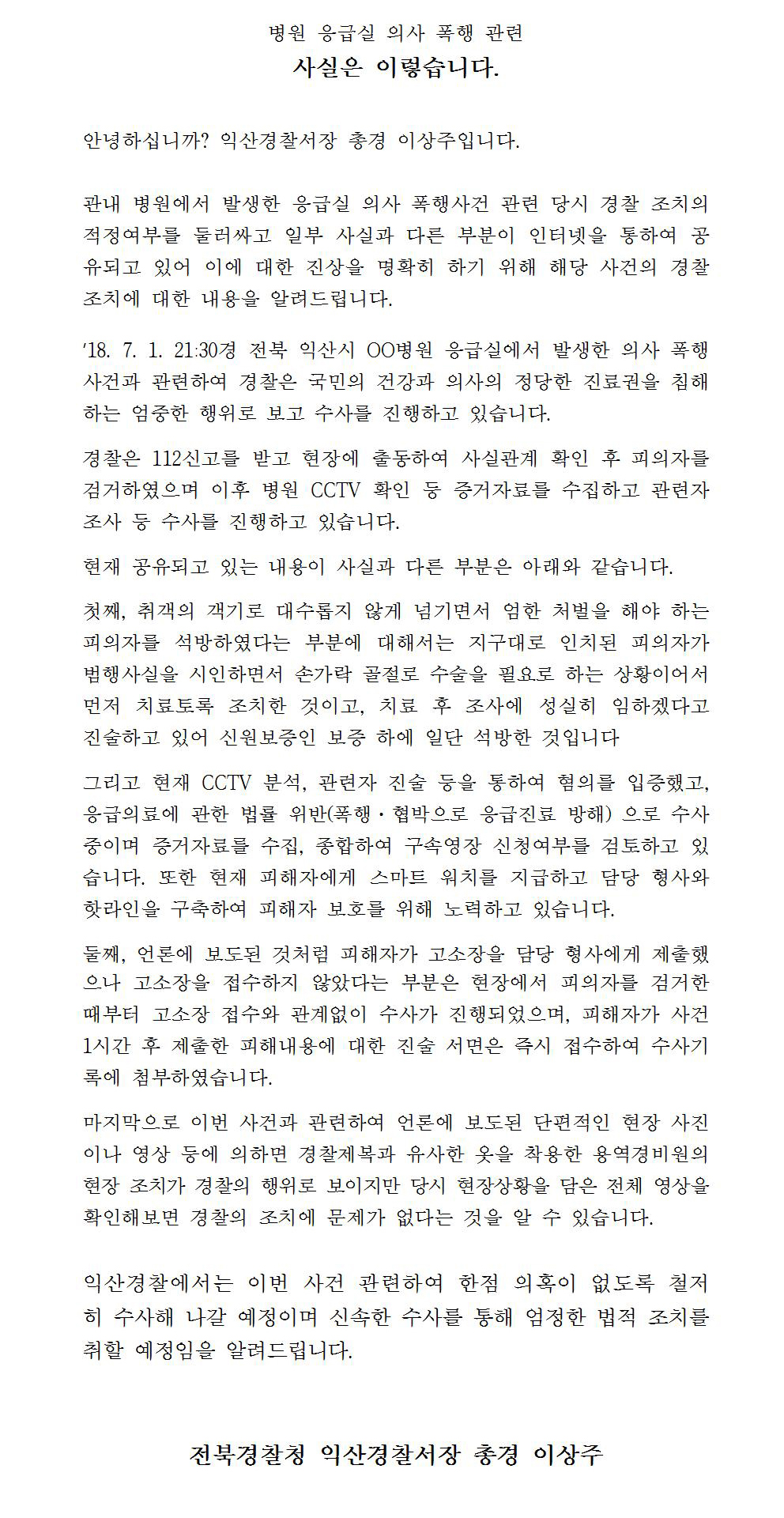 병원 응급실 의사 폭행 관련 사실은 이렇습니다.
안녕하십니까? 익산경찰서장 총경 이상주입니다.
관내 병원에서 발생한 응급실 의사 폭행사건 관련 당시 경찰 조치의 적정여부를 둘러싸고 일부 사실과 다른 부분이 인터넷을 통하여 공 유되고 있어 이에 대한 진상을 명확히 하기 위해 해당 사건의 경찰 조치에 대한 내용을 알려드립니다.
18. 7. 1. 21:30경 전북 익산시 00병원 응급실에서 발생한 의사 폭행 사건과 관련하여 경찰은 국민의 건강과 의사의 정당한 진료권을 침해 하는 엄중한 행위로 보고 수사를 진행하고 있습니다.
경찰은 112신고를 받고 현장에 출동하여 사실관계 확인 후 피의자를 검거하였으며 이후 병원 CCTV 확인 등 증거자료를 수집하고 관련자 조사 등 수사를 진행하고 있습니다. 현재 공유되고 있는 내용이 사실과 다른 부분은 아래와 같습니다.
첫째, 취객의 객기로 대수롭지 않게 넘기면서 엄한 처벌을 해야 하는 피의자를 석방하였다는 부분에 대해서는 지구대로 인치된 피의자가 범행 사실을 시인하면서 손가락 골절로 수술을 필요로 하는 상황이어서 먼저 치료토록 조치한 것이고, 치료 후 조사에 성실히 임하겠다고 진술하고 있어 신원보증인 보증 하에 일단 석방한 것입니다.
그리고 현재 CCTV 분석, 관련자 진술 등을 통하여 혐의를 입증했고, 응급의료에 관한 법률 위반(폭행·협박으로 응급진료 방해) 으로 수사 중이며 증거자료를 수집, 종합하여 구속영장 신청여부를 검토하고 있 습니다. 또한 현재 피해자에게 스마트 워치를 지급하고 담당 형사와 핫라인을 구축하여 피해자 보호를 위해 노력하고 있습니다.
둘째, 언론에 보도된 것처럼 피해자가 고소장을 담당 형사에게 제출했 으나 고소장을 접수하지 않았다는 부분은 현장에서 피의자를 검거한 때부터 고소장 접수와 관계없이 수사가 진행되었으며, 피해자가 사건 1시간 후 제출한 피해내용에 대한 진술 서면은 즉시 접수하여 수사기 록에 첨부하였습니다.
마지막으로 이번 사건과 관련하여 언론에 보도된 단편적인 현장 사진 이나 영상 등에 의하면 경찰제복과 유사한 옷을 착용한 용역경비원의 현장 조치가 경찰의 행위로 보이지만 당시 현장상황을 담은 전체 영상을 확인해보면 경찰의 조치에 문제가 없다는 것을 알 수 있습니다.
익산경찰에서는 이번 사건 관련하여 한점 의혹이 없도록 철저 히 수사해 나갈 예정이며 신속한 수사를 통해 엄정한 법적 조치를 취할 예정임을 알려드립니다.
전북경찰청 익산경찰서장 총경 이상주