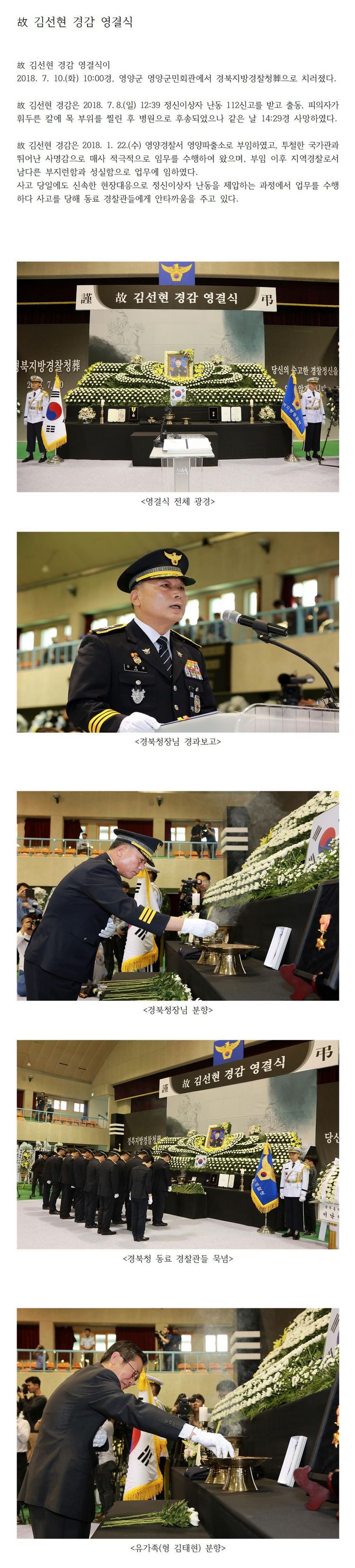 故 김선현 경감 영결식
故 김선현 경감 영결식이 2018.7.10.(화) 10:00경. 영양군 영양군민회관에서 경북지방경찰청葬으로 치러졌다.
故 김선현 경감은 2018.7.8.(일) 12:39 정신이상자 난동 112신고를 받고 출동, 피의자가
휘두른 칼에 목 부위를 찔린 후 병원으로 후송되었으나 같은 날 14:29경 사망하였다.
故 김선현 경감은 2018.1.22.(수) 영양경찰서 영양파출소로 부임하였고, 투철한 국가관과
뛰어난 사명감으로 매사 적극적으로 임무를 수행하여 왔으며, 부임 이후 지역경찰로서
남다른 부지런함과 성실함으로 업무에 임하였다.
사고 당일에도 신속한 현장대응으로 정신이상자 난동을 제압하는 과정에서 업무를 수행하다 사고를 당해 동료 경찰관들에게 안타까움을 주고 있다.
<영결식 전체 광경>
<경북청장님 경과보고>
<경북청장님 분향>
<경북청 동료 경찰관들 북념>
<유가족(형 김태현) 분향>
