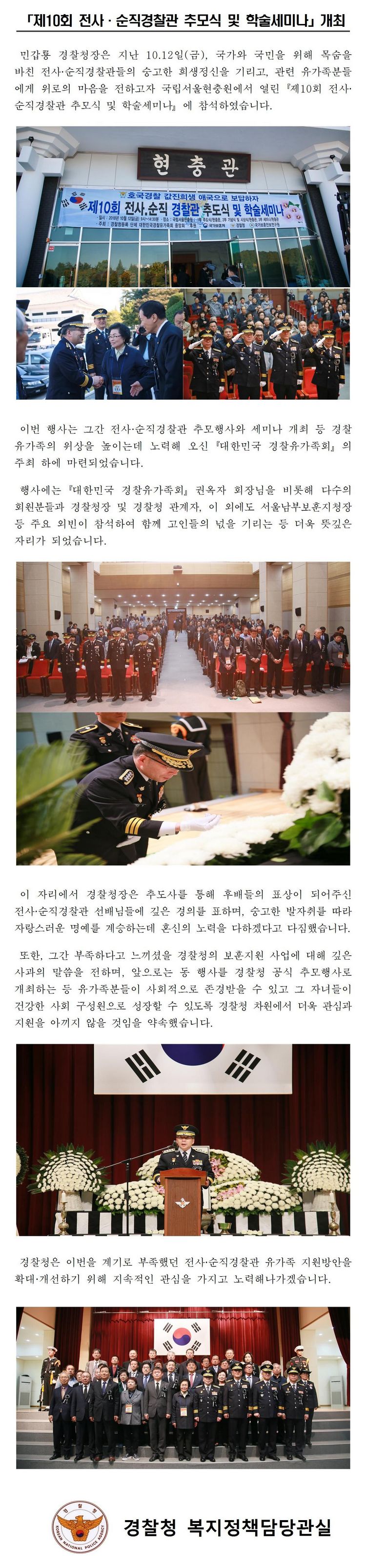 「제10회 전사·순직경찰관 추모식 및 학술세미나」개최 민갑룡 경찰청장은 지난 10월 12일(금), 국가와 국민을 위해 목숨을 바친 전사·순직경찰관들의 숭고한 희생정신을 기리고, 관련 유가족분들에게 위로의 마음을 전하고자 국립서울현충원에서 열린「제10회 전사·순직경찰관 추모식 및 학술세미나」에 참석하였습니다. 이번 행사는 그간 전사·순직경찰관 추모행사와 세미나 개최 등 경찰 유가족의 위상을 높이는데 노력해 오신 「대한민국 경찰유가족회」의 주최 하에 마련되었습니다. 행사에는「대한민국 경찰유가족회」권옥자 회장님을 비롯해 다수의 회원분들과 경찰청장 및 경찰청 관계자, 이 외에도 서울남부보훈지청장 등 주요 외빈이 참석하여 함께 고인들의 넋을 기리는 등 더욱 뜻깊은 자리가 되었습니다.  이 자리에서 경찰청장은 추도사를 통해 후배들의 표상이 되어주신 전사·순직경찰관 선배님들에 깊은 경의를 표하며, 숭고한 발자취를 따라 자랑스러운 명예를 계승하는데 혼신의 노력을 다하겠다고 다짐했습니다. 또한, 그간 부족하다고 느끼셨을 경찰청의 보훈지원 사업에 대해 깊은 사과의 말씀을 전하며, 앞으로는 동 행사를 경찰청 공식 추모행사로 개최하는 등 유가족분들이 사회적으로 존경받을 수 있고 그 자녀들이 건강한 사회 구성원으로 성장할 수 있도록 경찰청 차원에서 더욱 관심과 지원을 아끼지 않을 것임을 약속했습니다. 경찰청은 이번을 계기로 부족했던 전사·순직경찰관 유가족 지원방안을 확대·개선하기 위해 지속적인 관심을 가지고 노력해나가겠습니다. 경찰청 복지정책담당관실