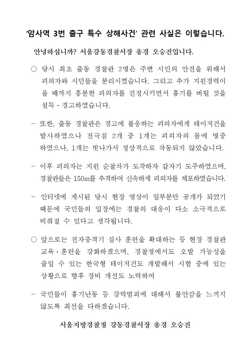 ‘암사역 3번 출구 특수 상해사건’ 관련 사실은 이렇습니다.
안녕하십니까? 서울강동경찰서장 총경 오승진입니다.
○ 당시 최초 출동 경찰관 2명은 주변 시민의 안전을 위해서 피의자와 시민들을 분리시켰습니다. 그리고 추가 지원경력이 올 때까지 흥분한 피의자를 진정시키면서 흉기를 버릴 것을 설득 · 경고하였습니다.
- 또한, 출동 경찰관은 경고에 불응하는 피의자에게 테이저건을
발사하였으나 전극침 2개 중 1개는 피의자의 몸에 명중 하였으나, 1개는 빗나가서 정상적으로 작동되지 않았습니다.
- 이후 피의자는 지원 순찰차가 도착하자 갑자기 도주하였으며, 경찰관들은 150m를 추격하여 신속하게 피의자를 체포하였습니다.
- 인터넷에 게시된 당시 현장 영상이 일부분만 공개가 되었기
때문에 국민들의 입장에는 경찰의 대응이 다소 소극적으로 비춰질 수 있다고 생각됩니다.
앞으로는 전자충격기 실사 훈련을 확대하는 등 현장 경찰관 교육·훈련을 강화하겠으며, 경찰청에서도 오발 가능성을 줄일 수 있는 한국형 테이저건도 개발해서 시험 중에 있는 상황으로 향후 장비 개선도 노력하여
국민들이 흉기난동 등 강력범죄에 대해서 불안감을 느끼지 않도록 최선을 다하겠습니다.
서울지방경찰청 강동경찰서장 총경 오승진
