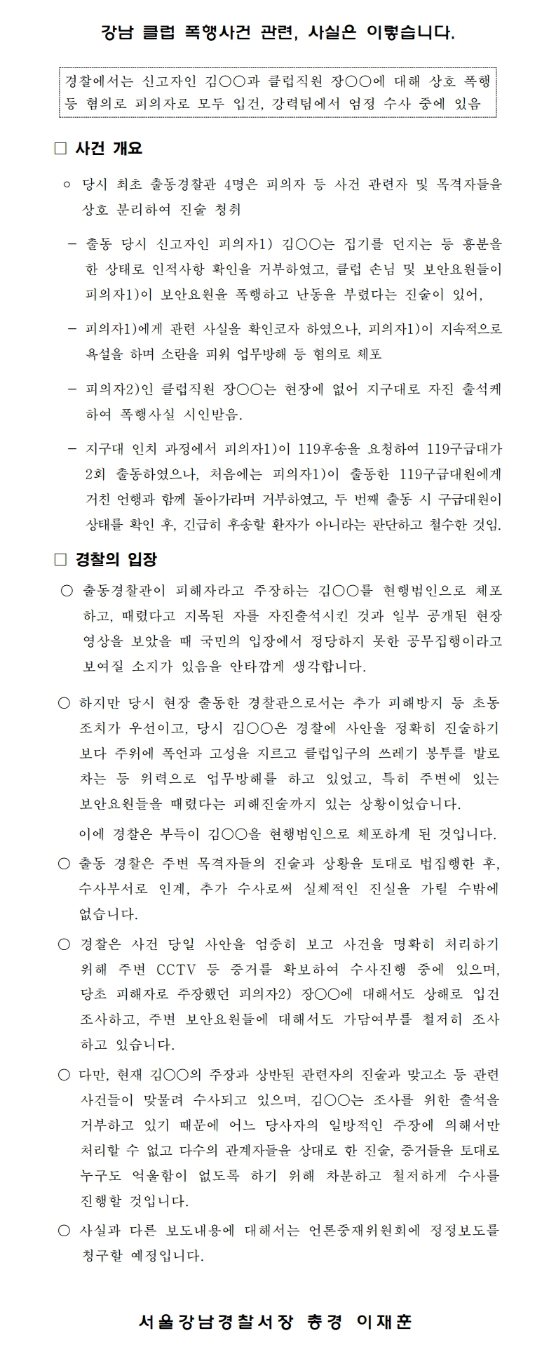 강남 클럽 폭행사건 관련, 사실은 이렇습니다.
경찰에서는 신고자인 김○○과 클럽직원 장○○에 대해 상호 폭행 등 혐의로 피의자로 모두 입건, 강력팀에서 엄정 수사 중에 있음
□ 사건 개요.
○ 당시 최초 출동경찰관 4명은 피의자 등 사건 관련자 및 목격자들을 상호 분리하여 진술 청취
출동 당시 신고자인 피의자1) 김○○는 집기를 던지는 등 흥분을 한 상태로 인적사항 확인을 거부하였고, 클럽 손님 및 보안요원들이 피의자 1) 이 보안요원을 폭행하고 난동을 부렸다는 진술이 있어,
- 피의자1)에게 관련 사실을 확인코자 하였으나, 피의자1)이 지속적으로 욕설을 하며 소란을 피워 업무방해 등 혐의로 체포
- 피의자2) 인 클럽 직원 장OO는 현장에 없어 지구대로 자진 출석케 하여 폭행 사실 시인받음.
- 지구대 인치 과정에서 피의자1)이 119후송을 요청하여 119구급대가 2회 출동하였으나, 처음에는 피의자1)이 출동한 119구급대원에게 거친 언행과 함께 돌아가라며 거부하였고, 두 번째 출동 시 구급대원이 상태를 확인 후, 긴급히 후송할 환자가 아니라는 판단하고 철수한 것임.
□ 경찰의 입장
○ 출동경찰관이 피해자라고 주장하는 김○○를 현행범인으로 체포 하고, 때렸다고 지목된 자를 자진출석시킨 것과 일부 공개된 현장 영상을 보았을 때 국민의 입장에서 정당하지 못한 공무집행이라고 보여질 소지가 있음을 안타깝게 생각합니다.
○ 하지만 당시 현장 출동한 경찰관으로서는 추가 피해방지 등 초동 조치가 우선이고, 당시 김○○은 경찰에 사안을 정확히 진술하기 보다 주위에 폭언과 고성을 지르고 클럽입구의 쓰레기 봉투를 발로 차는 등 위력으로 업무방해를 하고 있었고, 특히 주변에 있는 보안요원들을 때렸다는 피해진술까지 있는 상황이었습니다.
이에 경찰은 부득이 김○○을 현행범인으로 체포하게 된 것입니다.
○ 출동 경찰은 주변 목격자들의 진술과 상황을 토대로 법집행한 후, 수사부서로 인계, 추가 수사로써 실체적인 진실을 가릴 수밖에 없습니다.
○ 경찰은 사건 당일 사안을 엄중히 보고 사건을 명확히 처리하기 위해 주변 CCTV 등 증거를 확보하여 수사진행 중에 있으며, 당초 피해자로 주장했던 피의자2) 장○○에 대해서도 상해로 입건 조사하고, 주변 보안요원들에 대해서도 가담여부를 철저히 조사 하고 있습니다.
○ 다만, 현재 김○○의 주장과 상반된 관련자의 진술과 맞고소 등 관련 사건들이 맞물려 수사되고 있으며, 김○○는 조사를 위한 출석을 거부하고 있기 때문에 어느 당사자의 일방적인 주장에 의해서만 처리할 수 없고 다수의 관계자들을 상대로 한 진술, 증거들을 토대로 누구도 억울함이 없도록 하기 위해 차분하고 철저하게 수사를 진행할 것입니다.
○ 사실과 다른 보도내용에 대해서는 언론중재위원회에 정정보도를 청구할 예정입니다.
서 울 강남경찰서장 총경 이재훈
