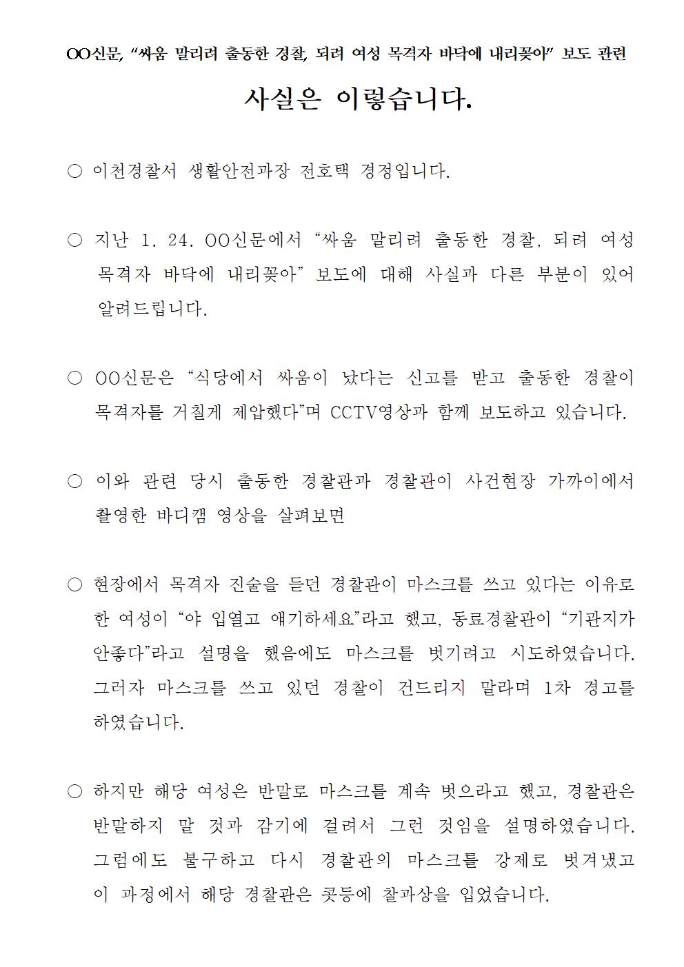 oo신문, '싸움 말리러 출동한 경찰, 되려 여성 목격자 바닥에 내리꽂아' 보도 관련 사실은 이렇습니다. 이천경찰서 생활안전과장 전호택 경정입니다. 지난 1. 24. ㅇㅇ신문에서 '싸움 말리려 출동한 경찰, 되려 여성 목격자 바닥에 내리꽂아' 보도에 대해 사실과 다른 부분이 있어 알려드립니다. oo신문은 '식당에서 싸움이 났다는 신고를 받고 출동한 경찰이 목격자를 거칠게 제압했다'며 CCTV영상과 함께 보도하고 있습니다. 이와 관련 당시 출동한 경찰관과 경찰관이 사건현장 가까이에서 촬영한 바디캠 영상을 살펴보면 현장에서 목격자 진술을 듣던 경찰관이 마스크를 쓰고 있다는 이유로 한 여성이 '야 입열고 얘기하세요'라고 했고, 동료경찰관이 '기관지가 안좋다'고 설명을 했음에도 마스크를 벗기려고 시도하였습니다. 그러자 마스크를 쓰고 있던 경찰이 건드리지 말라며 1차 경고를 하였습니다. 하지만 해당 여성은 반말로 마스크를 계속 벗으라고 했고, 경찰관은 반말하지 말 것과 감기에 걸려서 그런 것임을 설명하였습니다. 그럼에도 불구하고 다시 경찰관의 마스크를 강제로 벗겨냈고 이 과정에서 해당 경찰관은 콧등에 찰과상을 입었습니다.