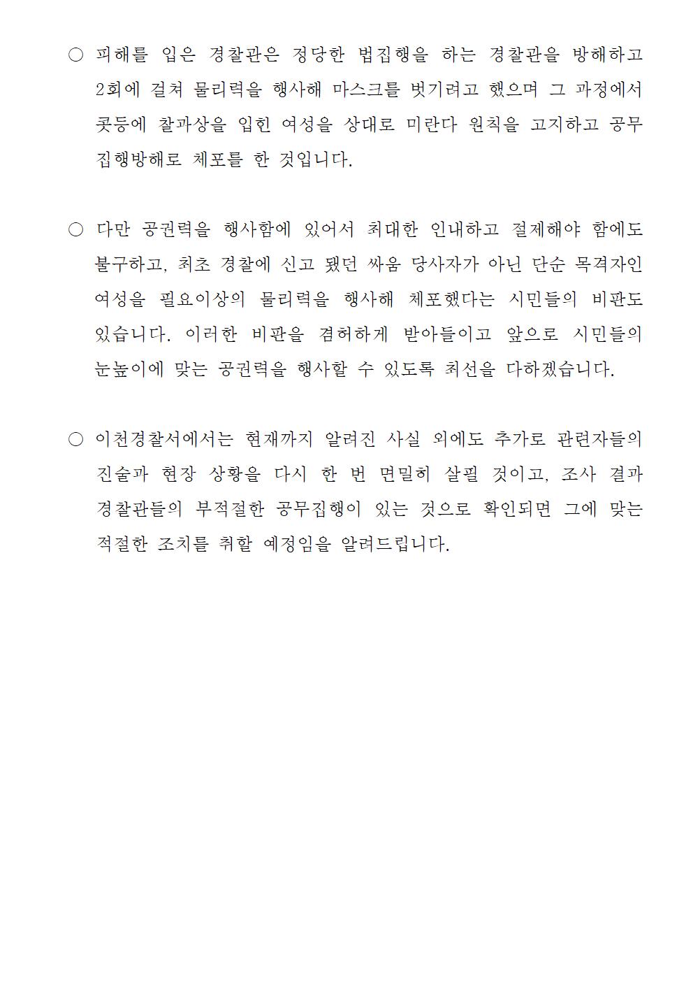 피해를 입은 경찰관은 정당한 법집행을 하는 경찰관을 방해하고 2회에 걸쳐 물리력을 행사해 마스크를 벗기려고 했으며 그 과정에서 콧등에 찰과상을 입힌 여성을 상대로 미란다 원칙을 고지하고 공무집행방해로 체포를 한 것입니다. 다만 공권력을 행사함에 있어서 최대한 인내하고 절제해야 함에도 불구하고, 최초 경찰에 신고 됐던 싸움 당사자가 아닌 단순 목격자인 여성을 필요이상의 물리력을 행사해 체포했다는 시민들의 비판도 있습니다. 이러한 비판을 겸허하게 받아들이고 앞으로 시민들의 눈높이에 맞는 공권력을 행사할 수 있도록 최선을 다하겠습니다. 이천경찰서에서는 현재까지 알려진 사실 외에도 추가로 관련자들의 진술과 현장 상황을 다시 한 번 면밀히 살필 것이고, 조사 결과 경찰관들의 부적절한 공무집행이 있는 것으로 확인되면 그에 맞는 적절한 조치를 취할 예정임을 알려드립니다.