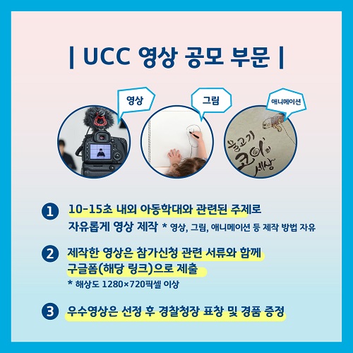 UCC 영상 공모 부문 영상 그림 애니메이션 1. 10-15초 내외 아동학대와 관련된 주제로 자유롭게 영상 제작 *영상, 그림, 애니메이션 등 제작 방법 자유 2. 제작한 영상은 참가신청 관련 서류와 함께 구글폼(해당 링크)으로 제출 * 해상도 1280X720픽셀 이상 3. 우수영상은 선정 후 경찰청장 표창 및 경품 증정