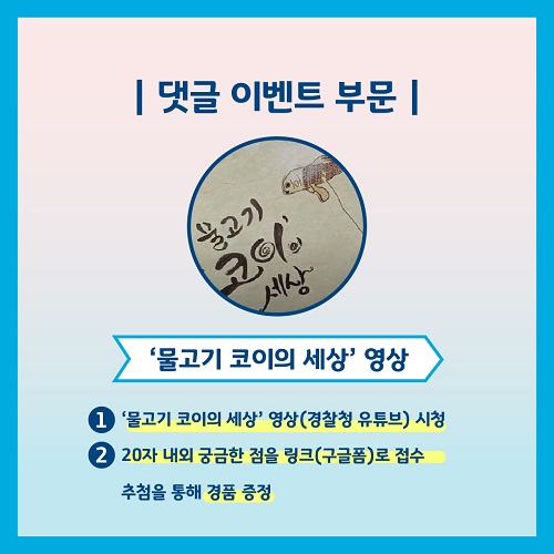 댓글 이벤트 부문 '물고기 코이의 세상'영상 1. '물고기 코이의 세상' 영상(경찰청 유튜브) 시청 2. 20자 내외 궁금한 점을 링크(구글폼)로 접수 추첨을 통해 경품 증정