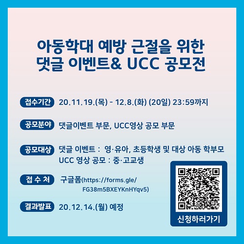 아동학대 예방 근절을 위한 댓글 이벤트&UCC 공모전 접수기간 20.11.19.(목) - 12.8.(화) (20일) 23:59까지 공모분야 댓글이벤트 부문, UCC영상 공모 부문 공모대상 댓글 이벤트 : 영·유아, 초등학생 및 대상 아동 학부모 UCC 영상 공모 : 중·고교생 접수처 구글폼(https://forms.gle/FG38m5BXEYKnHYqv5) 결과발표 20.12.14.(월) 예정 신청하러가기