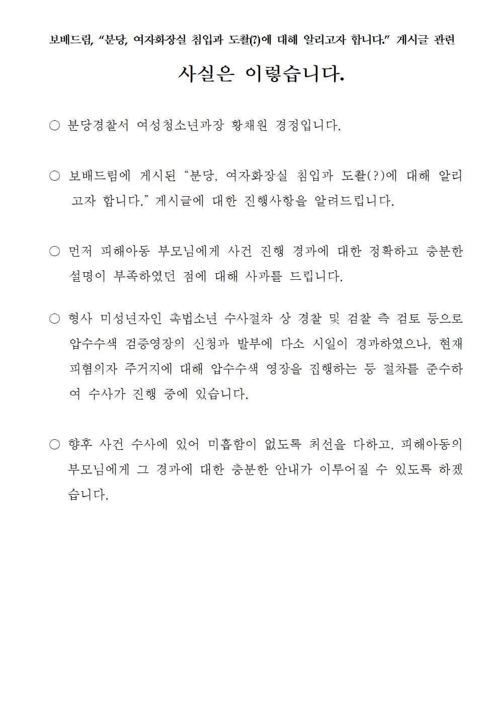 보배드림, '분당, 여자화장실 침입과 도촬(?)에 대해 알리고자 합니다.' 게시글 관련 사실은 이렇습니다. 분당경찰서 여성청소년과장 황채원 경정입니다. 보배드림에 게시된 '분당, 여자화장실 침입과 도촬(?)에 대해 알리고자 합니다.' 게시글에 대한 진행사항을 알려드립니다. 먼저 피해아동 부모님에게 사건 진행 경과에 대한 정확하고 충분한 설명이 부족하였던 점에 대해 사과를 드립니다. 형사 미성년자인 촉법소년 수사절차 상 경찰 및 검찰 측 검토 등으로 압수수색 검증영장의 신청과 발부에 다소 시일이 경과하였으나, 현재 피혐의자 주거지에 대해 압수수색 영장을 집행하는 등 절차를 준수하여 수사가 진행 중에 있습니다. 향후 사건 수사에 있어 미흡함이 없도록 최선을 다하고, 피해아동의 부모님에게 그 경과에 대한 충분한 안내가 이루어질 수 있도록 하겠습니다.