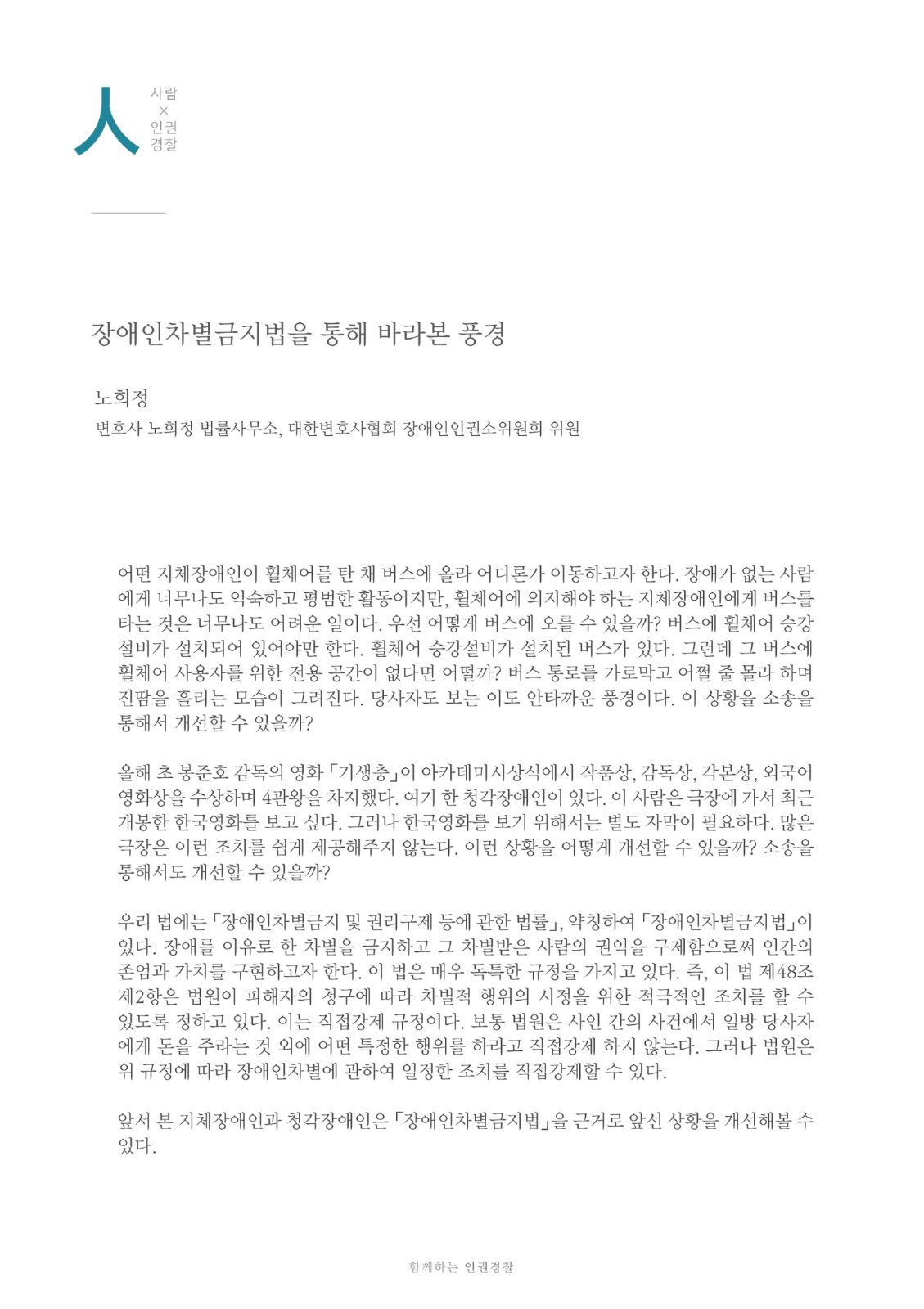 人 사람X인권경찰 경찰장애인차별금지법을 통해 바라본 풍경 노희정 변호사 노희정 법률사무소, 대한변호사협회 장애인인권소위원회 위원 어떤 지체장애인이 휠체어를 탄 채 버스에 올라 어디론가 이동하고자 한다. 장애가 없는 사람 에게 너무나도 익숙하고 평범한 활동이지만, 휠체어에 의지해야 하는 지체장애인에게 버스를 타는 것은 너무나도 어려운 일이다. 우선 어떻게 버스에 오를 수 있을까? 버스에 휠체어 승강 설비가 설치되어 있어야만 한다. 휠체어 승강설비가 설치된 버스가 있다. 그런데 그 버스에 휠체어 사용자를 위한 전용 공간이 없다면 어떨까? 버스 통로를 가로막고 어쩔 줄 몰라 하며 진땀을 흘리는 모습이 그려진다. 당사자도 보는 이도 안타까운 풍경이다. 이 상황을 소송을 통해서 개선할 수 있을까? 올해 초 봉준호 감독의 영화 「기생충」이 아카데미시상식에서 작품상, 감독상, 각본상, 외국어 영화상을 수상하며 4관왕을 차지했다. 여기 한 청각장애인이 있다. 이 사람은 극장에 가서 최근 개봉한 한국영화를 보고 싶다. 그러나 한국영화를 보기 위해서는 별도 자막이 필요하다. 많은 극장은 이런 조치를 쉽게 제공해주지 않는다. 이런 상황을 어떻게 개선할 수 있을까? 소송을 통해서도 개선할 수 있을까? 우리 법에는 「장애인차별금지 및 권리구제 등에 관한 법률」, 약칭하여 「장애인차별금지법」이 있다. 장애를 이유로 한 차별을 금지하고 그 차별받은 사람의 권익을 구제함으로써 인간의 존엄과 가치를 구현하고자 한다. 이 법은 매우 독특한 규정을 가지고 있다. 즉, 이 법 제48조 제2항은 법원이 피해자의 청구에 따라 차별적 행위의 시정을 위한 적극적인 조치를 할 수 있도록 정하고 있다. 이는 직접강제 규정이다. 보통 법원은 사인 간의 사건에서 일방 당사자 에게 돈을 주라는 것 외에 어떤 특정한 행위를 하라고 직접강제 하지 않는다. 그러나 법원은 위 규정에 따라 장애인차별에 관하여 일정한 조치를 직접강제할 수 있다. 앞서 본 지체장애인과 청각장애인은 「장애인차별금지법」을 근거로 앞선 상황을 개선해볼 수 있다. 함께하는 인권경찰