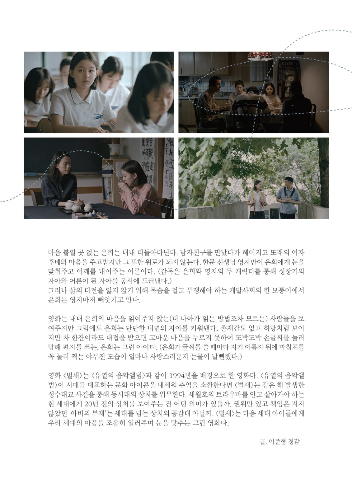 마음 붙일 곳 없는 은희는 내내 떠돌아다닌다. 남자친구를 만났다가 헤어지고 또래의 여자 후배와 마음을 주고받지만 그 또한 위로가 되지 않는다. 한문 선생님 영지만이 은희에게 눈을 맞춰주고 어깨를 내어주는 어른이다. (감독은 은희와 영지의 두 캐릭터를 통해 성장기의 자아와 어른이 된 자아를 동시에 드러낸다.) 그러나 삶의 터전을 잃지 않기 위해 목숨을 걸고 투쟁해야 하는 개발사회의 한 모퉁이에서 은희는 영지마저 빼앗기고 만다. 영화는 내내 은희의 마음을 읽어주지 않는(더 나아가 읽는 방법조차 모르는) 사람들을 보 여주지만 그럼에도 은희는 단단한 내면의 자아를 키워낸다. 존재감도 없고 허당처럼 보이 지만 차 한잔이라도 대접을 받으면 고마운 마음을 누르지 못하여 또박또박 손글씨를 눌러 답례 편지를 쓰는, 은희는 그런 아이다. (은희가 글씨를 쓸 때마다 자기 이름자 뒤에 마침표를 꼭 눌러 찍는 야무진 모습이 얼마나 사랑스러운지 눈물이 날뻔했다.) 영화 〈벌새>는 <유열의 음악앨범>과 같이 1994년을 배경으로 한 영화다. <유열의 음악앨 범>이 시대를 대표하는 문화 아이콘을 내세워 추억을 소환한다면 <벌새〉는 같은 해 발생한 성수대교 사건을 통해 동시대의 상처를 위무한다. 세월호의 트라우마를 안고 살아가야 하는 현 세대에게 20년 전의 상처를 보여주는 건 어떤 의미가 있을까. 권위만 있고 책임은 지지 않았던 '아비의 부재'는 세대를 넘는 상처의 공감대 아닐까. <벌새>는 다음 세대 아이들에게 우리 세대의 아픔을 조용히 일러주며 눈을 맞추는 그런 영화다. 글. 이준형 경감